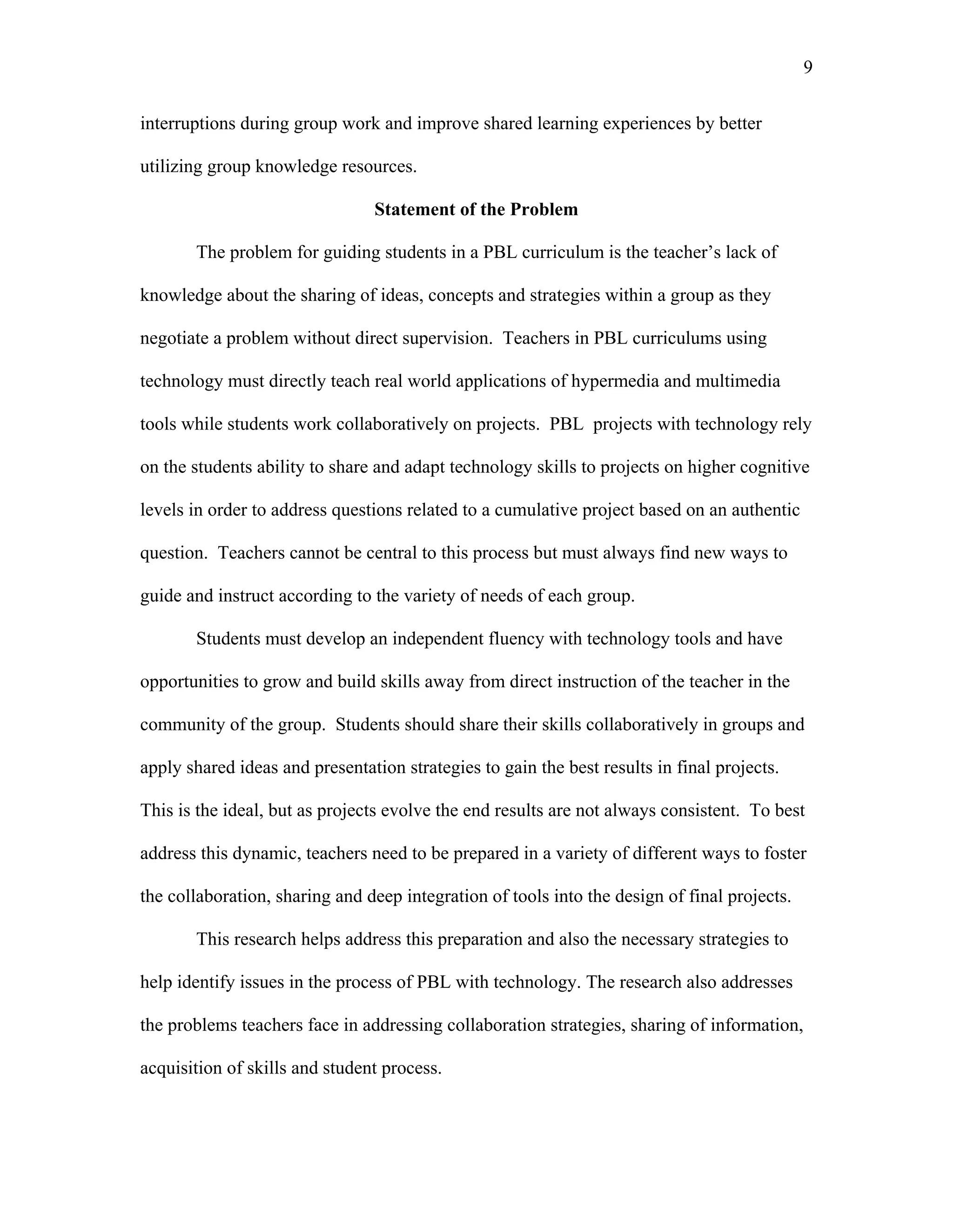 9
 
interruptions during group work and improve shared learning experiences by better
utilizing group knowledge resources.
Statement of the Problem
The problem for guiding students in a PBL curriculum is the teacher’s lack of
knowledge about the sharing of ideas, concepts and strategies within a group as they
negotiate a problem without direct supervision. Teachers in PBL curriculums using
technology must directly teach real world applications of hypermedia and multimedia
tools while students work collaboratively on projects. PBL projects with technology rely
on the students ability to share and adapt technology skills to projects on higher cognitive
levels in order to address questions related to a cumulative project based on an authentic
question. Teachers cannot be central to this process but must always find new ways to
guide and instruct according to the variety of needs of each group.
Students must develop an independent fluency with technology tools and have
opportunities to grow and build skills away from direct instruction of the teacher in the
community of the group. Students should share their skills collaboratively in groups and
apply shared ideas and presentation strategies to gain the best results in final projects.
This is the ideal, but as projects evolve the end results are not always consistent. To best
address this dynamic, teachers need to be prepared in a variety of different ways to foster
the collaboration, sharing and deep integration of tools into the design of final projects.
This research helps address this preparation and also the necessary strategies to
help identify issues in the process of PBL with technology. The research also addresses
the problems teachers face in addressing collaboration strategies, sharing of information,
acquisition of skills and student process.
 