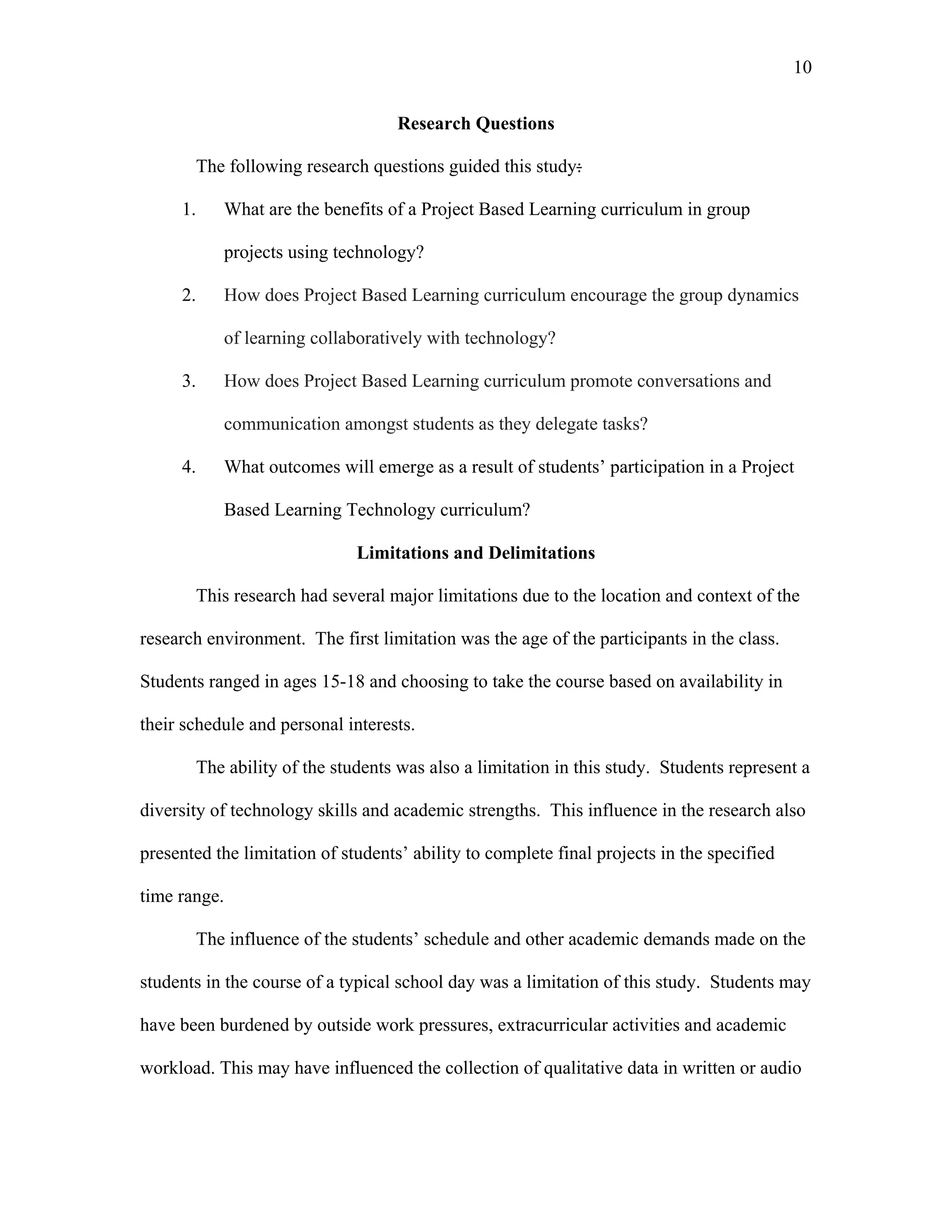 10
 
Research Questions
The following research questions guided this study:
1. What are the benefits of a Project Based Learning curriculum in group
projects using technology?
2. How does Project Based Learning curriculum encourage the group dynamics
of learning collaboratively with technology?
3. How does Project Based Learning curriculum promote conversations and
communication amongst students as they delegate tasks?
4. What outcomes will emerge as a result of students’ participation in a Project
Based Learning Technology curriculum?
Limitations and Delimitations
This research had several major limitations due to the location and context of the
research environment. The first limitation was the age of the participants in the class.
Students ranged in ages 15-18 and choosing to take the course based on availability in
their schedule and personal interests.
The ability of the students was also a limitation in this study. Students represent a
diversity of technology skills and academic strengths. This influence in the research also
presented the limitation of students’ ability to complete final projects in the specified
time range.
The influence of the students’ schedule and other academic demands made on the
students in the course of a typical school day was a limitation of this study. Students may
have been burdened by outside work pressures, extracurricular activities and academic
workload. This may have influenced the collection of qualitative data in written or audio
 