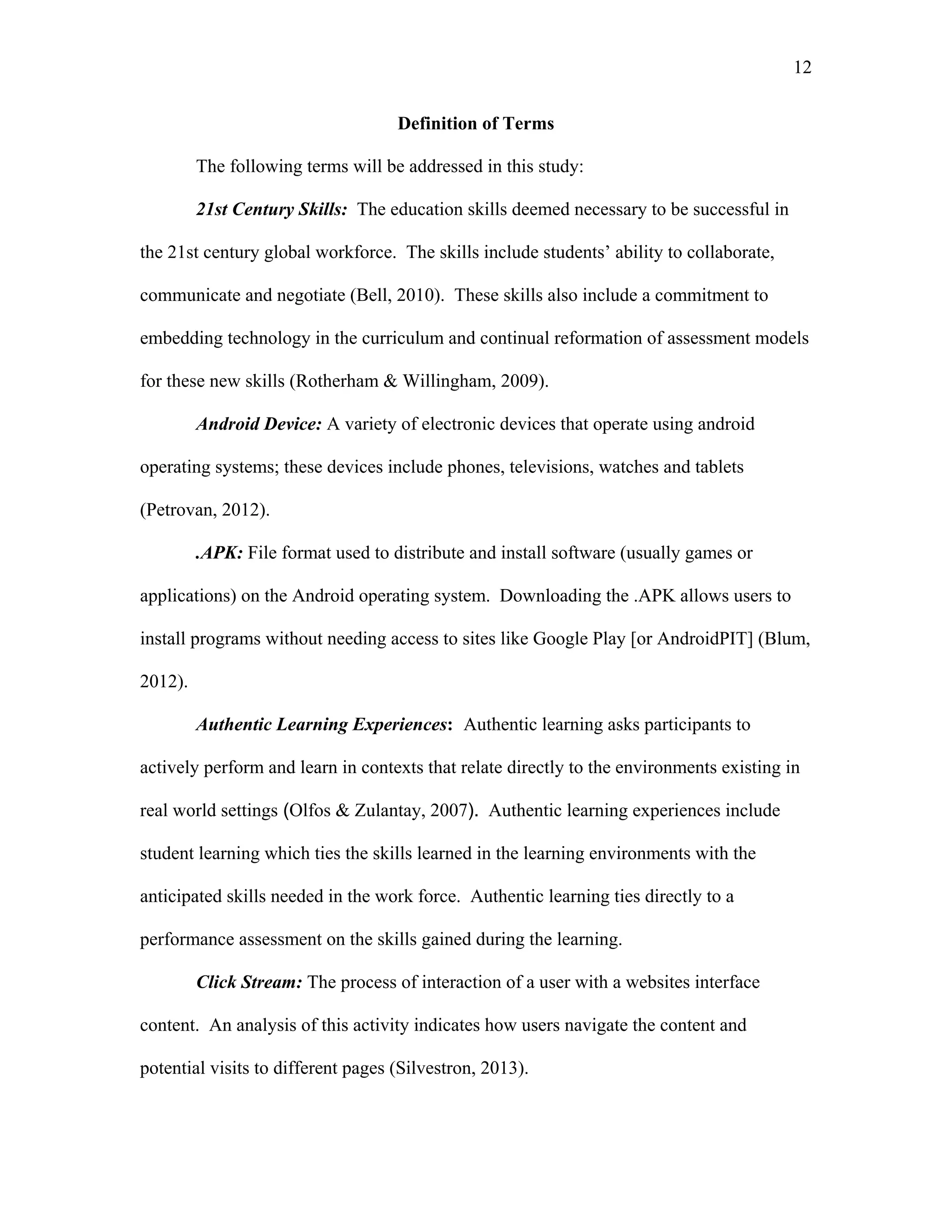 12
 
Definition of Terms
The following terms will be addressed in this study:
21st Century Skills: The education skills deemed necessary to be successful in
the 21st century global workforce. The skills include students’ ability to collaborate,
communicate and negotiate (Bell, 2010). These skills also include a commitment to
embedding technology in the curriculum and continual reformation of assessment models
for these new skills (Rotherham & Willingham, 2009).
Android Device: A variety of electronic devices that operate using android
operating systems; these devices include phones, televisions, watches and tablets
(Petrovan, 2012).
.APK: File format used to distribute and install software (usually games or
applications) on the Android operating system. Downloading the .APK allows users to
install programs without needing access to sites like Google Play [or AndroidPIT] (Blum,
2012).
Authentic Learning Experiences: Authentic learning asks participants to
actively perform and learn in contexts that relate directly to the environments existing in
real world settings (Olfos & Zulantay, 2007). Authentic learning experiences include
student learning which ties the skills learned in the learning environments with the
anticipated skills needed in the work force. Authentic learning ties directly to a
performance assessment on the skills gained during the learning.
Click Stream: The process of interaction of a user with a websites interface
content. An analysis of this activity indicates how users navigate the content and
potential visits to different pages (Silvestron, 2013).
 