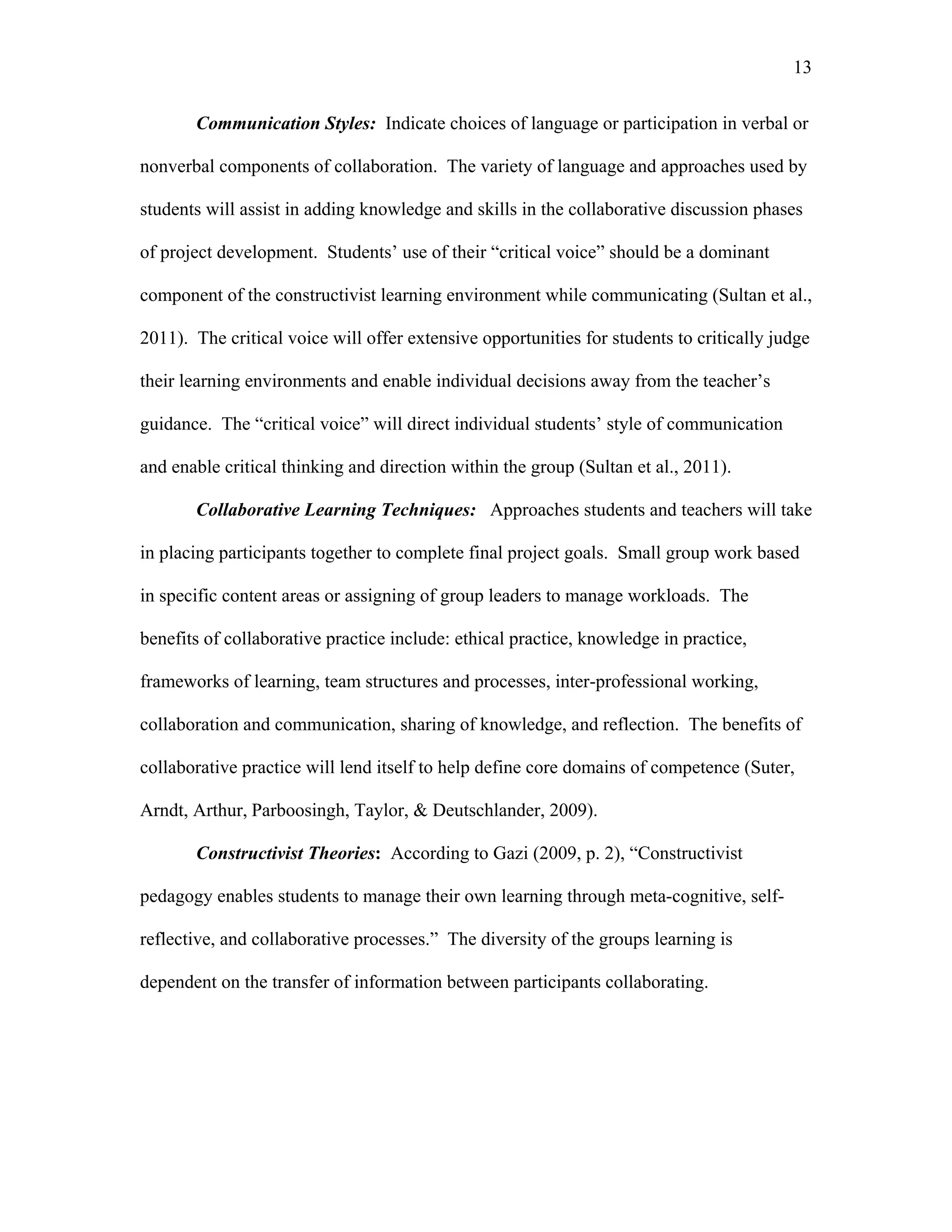 13
 
Communication Styles: Indicate choices of language or participation in verbal or
nonverbal components of collaboration. The variety of language and approaches used by
students will assist in adding knowledge and skills in the collaborative discussion phases
of project development. Students’ use of their “critical voice” should be a dominant
component of the constructivist learning environment while communicating (Sultan et al.,
2011). The critical voice will offer extensive opportunities for students to critically judge
their learning environments and enable individual decisions away from the teacher’s
guidance. The “critical voice” will direct individual students’ style of communication
and enable critical thinking and direction within the group (Sultan et al., 2011).
Collaborative Learning Techniques: Approaches students and teachers will take
in placing participants together to complete final project goals. Small group work based
in specific content areas or assigning of group leaders to manage workloads. The
benefits of collaborative practice include: ethical practice, knowledge in practice,
frameworks of learning, team structures and processes, inter-professional working,
collaboration and communication, sharing of knowledge, and reflection. The benefits of
collaborative practice will lend itself to help define core domains of competence (Suter,
Arndt, Arthur, Parboosingh, Taylor, & Deutschlander, 2009).
Constructivist Theories: According to Gazi (2009, p. 2), “Constructivist
pedagogy enables students to manage their own learning through meta-cognitive, self-
reflective, and collaborative processes.” The diversity of the groups learning is
dependent on the transfer of information between participants collaborating.
 
