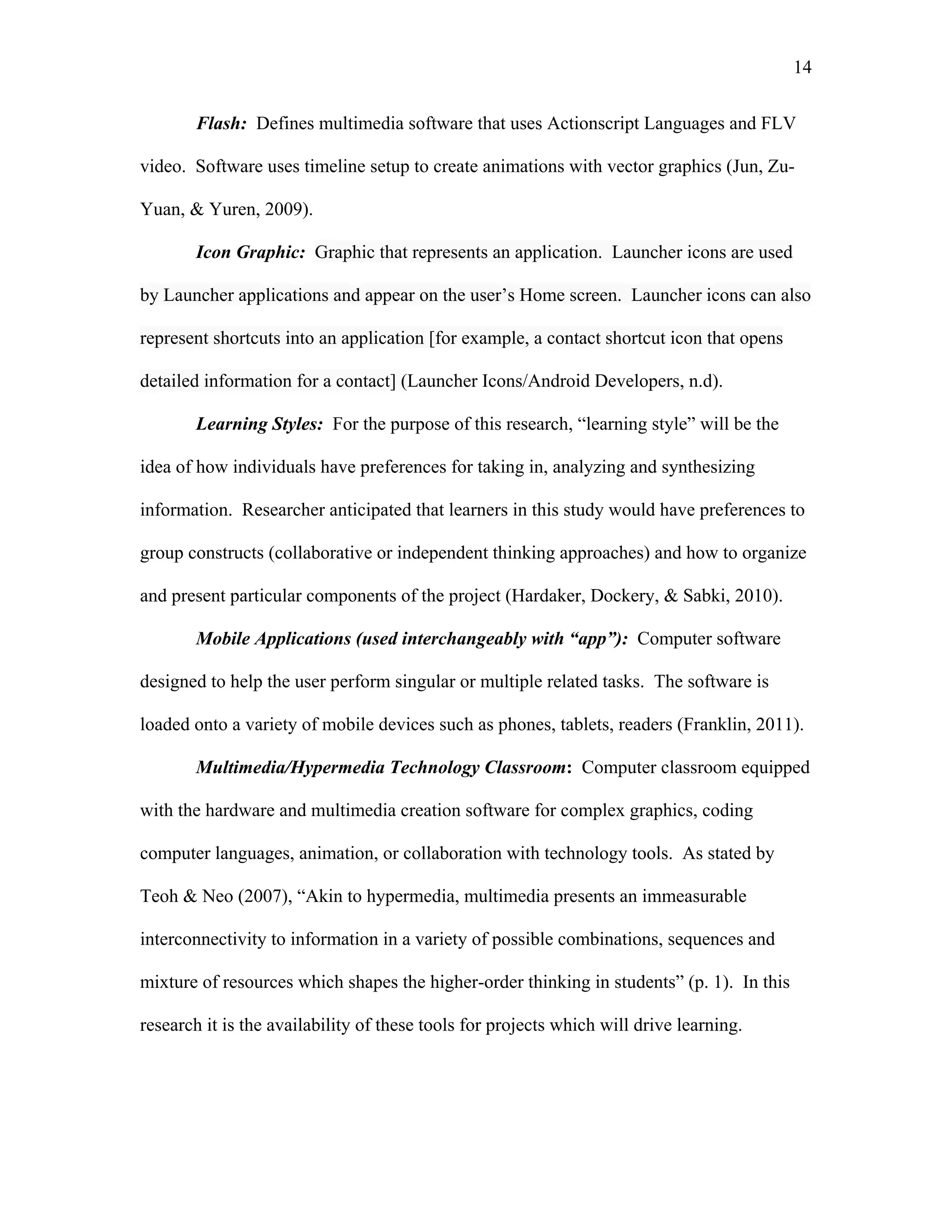 14
 
Flash: Defines multimedia software that uses Actionscript Languages and FLV
video. Software uses timeline setup to create animations with vector graphics (Jun, Zu-
Yuan, & Yuren, 2009).
Icon Graphic: Graphic that represents an application. Launcher icons are used
by Launcher applications and appear on the user’s Home screen. Launcher icons can also
represent shortcuts into an application [for example, a contact shortcut icon that opens
detailed information for a contact] (Launcher Icons/Android Developers, n.d).
Learning Styles: For the purpose of this research, “learning style” will be the
idea of how individuals have preferences for taking in, analyzing and synthesizing
information. Researcher anticipated that learners in this study would have preferences to
group constructs (collaborative or independent thinking approaches) and how to organize
and present particular components of the project (Hardaker, Dockery, & Sabki, 2010).
Mobile Applications (used interchangeably with “app”): Computer software
designed to help the user perform singular or multiple related tasks. The software is
loaded onto a variety of mobile devices such as phones, tablets, readers (Franklin, 2011).
Multimedia/Hypermedia Technology Classroom: Computer classroom equipped
with the hardware and multimedia creation software for complex graphics, coding
computer languages, animation, or collaboration with technology tools. As stated by
Teoh & Neo (2007), “Akin to hypermedia, multimedia presents an immeasurable
interconnectivity to information in a variety of possible combinations, sequences and
mixture of resources which shapes the higher-order thinking in students” (p. 1). In this
research it is the availability of these tools for projects which will drive learning.
 
