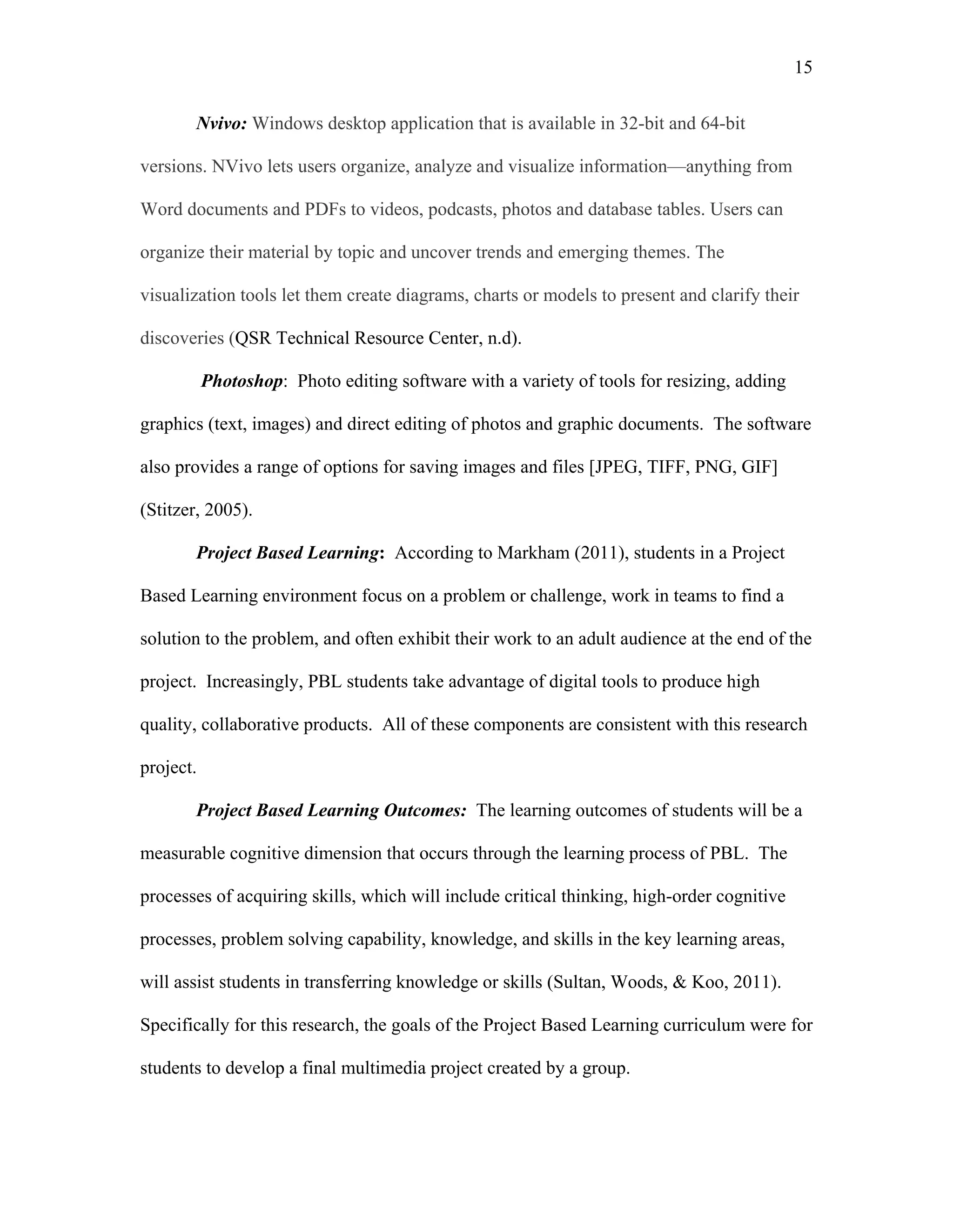 15
 
Nvivo: Windows desktop application that is available in 32-bit and 64-bit
versions. NVivo lets users organize, analyze and visualize information—anything from
Word documents and PDFs to videos, podcasts, photos and database tables. Users can
organize their material by topic and uncover trends and emerging themes. The
visualization tools let them create diagrams, charts or models to present and clarify their
discoveries (QSR Technical Resource Center, n.d).
Photoshop: Photo editing software with a variety of tools for resizing, adding
graphics (text, images) and direct editing of photos and graphic documents. The software
also provides a range of options for saving images and files [JPEG, TIFF, PNG, GIF]
(Stitzer, 2005).  
Project Based Learning: According to Markham (2011), students in a Project
Based Learning environment focus on a problem or challenge, work in teams to find a
solution to the problem, and often exhibit their work to an adult audience at the end of the
project. Increasingly, PBL students take advantage of digital tools to produce high
quality, collaborative products. All of these components are consistent with this research
project.
Project Based Learning Outcomes: The learning outcomes of students will be a
measurable cognitive dimension that occurs through the learning process of PBL. The
processes of acquiring skills, which will include critical thinking, high-order cognitive
processes, problem solving capability, knowledge, and skills in the key learning areas,
will assist students in transferring knowledge or skills (Sultan, Woods, & Koo, 2011).
Specifically for this research, the goals of the Project Based Learning curriculum were for
students to develop a final multimedia project created by a group.
 