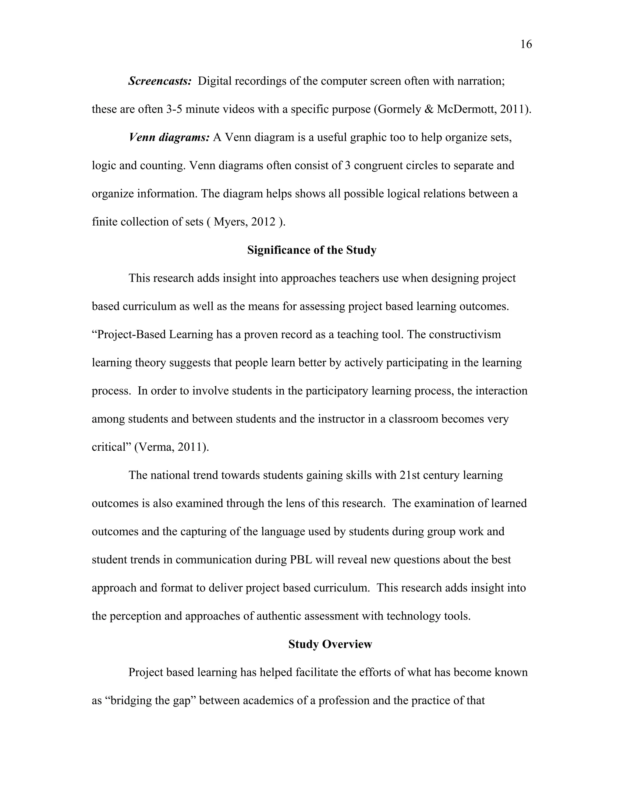 16
 
Screencasts: Digital recordings of the computer screen often with narration;
these are often 3-5 minute videos with a specific purpose (Gormely & McDermott, 2011).
Venn diagrams: A Venn diagram is a useful graphic too to help organize sets,
logic and counting. Venn diagrams often consist of 3 congruent circles to separate and
organize information. The diagram helps shows all possible logical relations between a
finite collection of sets ( Myers, 2012 ).
Significance of the Study
This research adds insight into approaches teachers use when designing project
based curriculum as well as the means for assessing project based learning outcomes.
“Project-Based Learning has a proven record as a teaching tool. The constructivism
learning theory suggests that people learn better by actively participating in the learning
process. In order to involve students in the participatory learning process, the interaction
among students and between students and the instructor in a classroom becomes very
critical” (Verma, 2011).
The national trend towards students gaining skills with 21st century learning
outcomes is also examined through the lens of this research. The examination of learned
outcomes and the capturing of the language used by students during group work and
student trends in communication during PBL will reveal new questions about the best
approach and format to deliver project based curriculum. This research adds insight into
the perception and approaches of authentic assessment with technology tools.
Study Overview
Project based learning has helped facilitate the efforts of what has become known
as “bridging the gap” between academics of a profession and the practice of that
 