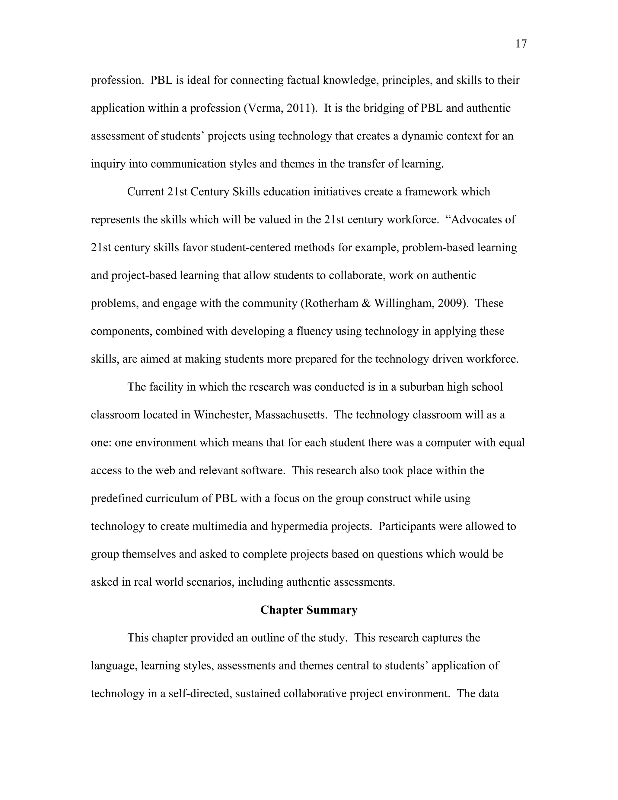 17
 
profession. PBL is ideal for connecting factual knowledge, principles, and skills to their
application within a profession (Verma, 2011). It is the bridging of PBL and authentic
assessment of students’ projects using technology that creates a dynamic context for an
inquiry into communication styles and themes in the transfer of learning.
Current 21st Century Skills education initiatives create a framework which
represents the skills which will be valued in the 21st century workforce. “Advocates of
21st century skills favor student-centered methods for example, problem-based learning
and project-based learning that allow students to collaborate, work on authentic
problems, and engage with the community (Rotherham & Willingham, 2009). These
components, combined with developing a fluency using technology in applying these
skills, are aimed at making students more prepared for the technology driven workforce.
The facility in which the research was conducted is in a suburban high school
classroom located in Winchester, Massachusetts. The technology classroom will as a
one: one environment which means that for each student there was a computer with equal
access to the web and relevant software. This research also took place within the
predefined curriculum of PBL with a focus on the group construct while using
technology to create multimedia and hypermedia projects. Participants were allowed to
group themselves and asked to complete projects based on questions which would be
asked in real world scenarios, including authentic assessments.
Chapter Summary
This chapter provided an outline of the study. This research captures the
language, learning styles, assessments and themes central to students’ application of
technology in a self-directed, sustained collaborative project environment. The data
 