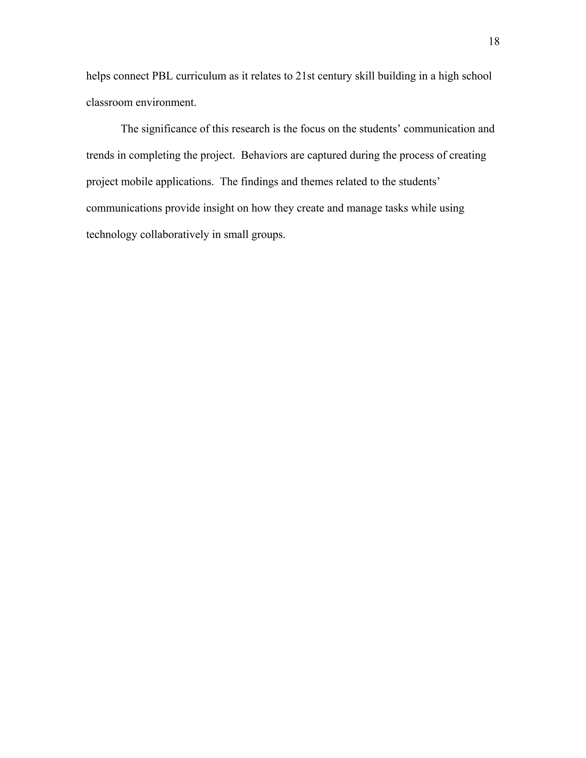 18
 
helps connect PBL curriculum as it relates to 21st century skill building in a high school
classroom environment.
The significance of this research is the focus on the students’ communication and
trends in completing the project. Behaviors are captured during the process of creating
project mobile applications. The findings and themes related to the students’
communications provide insight on how they create and manage tasks while using
technology collaboratively in small groups.
 
 
 
 
 
 
 
 
 
 
 
 
 
 
 