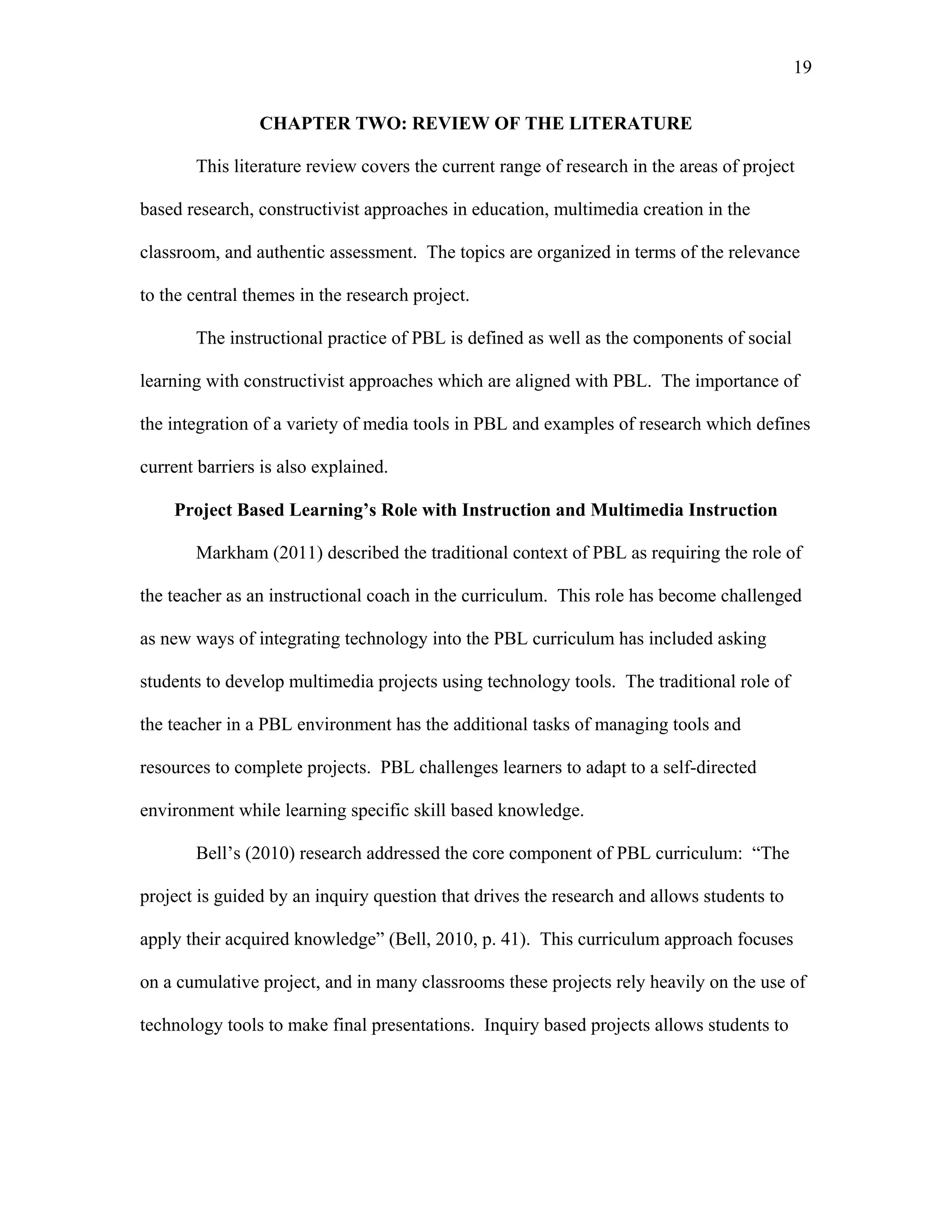 19
 
CHAPTER TWO: REVIEW OF THE LITERATURE
This literature review covers the current range of research in the areas of project
based research, constructivist approaches in education, multimedia creation in the
classroom, and authentic assessment. The topics are organized in terms of the relevance
to the central themes in the research project.
The instructional practice of PBL is defined as well as the components of social
learning with constructivist approaches which are aligned with PBL. The importance of
the integration of a variety of media tools in PBL and examples of research which defines
current barriers is also explained.
Project Based Learning’s Role with Instruction and Multimedia Instruction
Markham (2011) described the traditional context of PBL as requiring the role of
the teacher as an instructional coach in the curriculum. This role has become challenged
as new ways of integrating technology into the PBL curriculum has included asking
students to develop multimedia projects using technology tools. The traditional role of
the teacher in a PBL environment has the additional tasks of managing tools and
resources to complete projects. PBL challenges learners to adapt to a self-directed
environment while learning specific skill based knowledge.
Bell’s (2010) research addressed the core component of PBL curriculum: “The
project is guided by an inquiry question that drives the research and allows students to
apply their acquired knowledge” (Bell, 2010, p. 41). This curriculum approach focuses
on a cumulative project, and in many classrooms these projects rely heavily on the use of
technology tools to make final presentations. Inquiry based projects allows students to
 