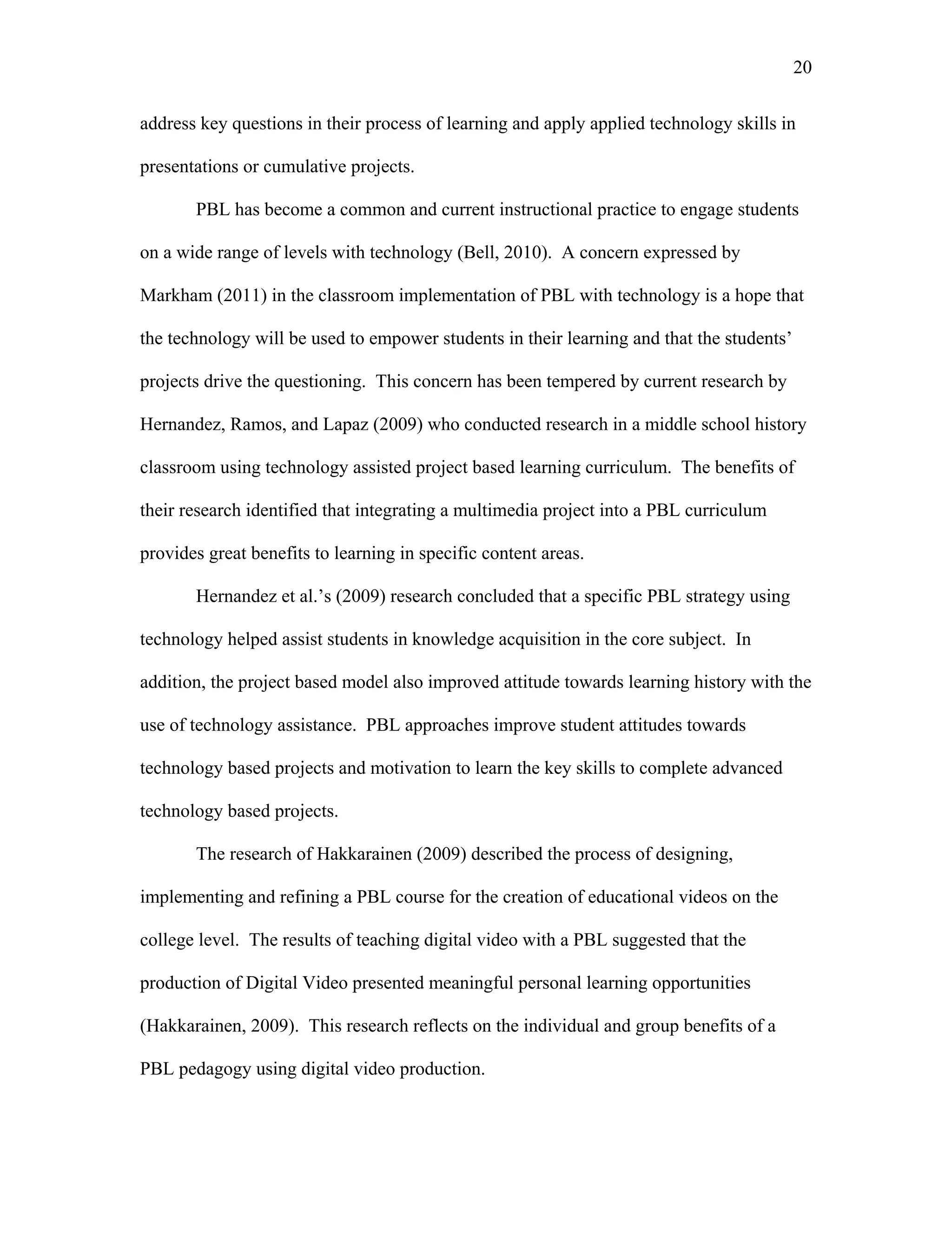 20
 
address key questions in their process of learning and apply applied technology skills in
presentations or cumulative projects.
PBL has become a common and current instructional practice to engage students
on a wide range of levels with technology (Bell, 2010). A concern expressed by
Markham (2011) in the classroom implementation of PBL with technology is a hope that
the technology will be used to empower students in their learning and that the students’
projects drive the questioning. This concern has been tempered by current research by
Hernandez, Ramos, and Lapaz (2009) who conducted research in a middle school history
classroom using technology assisted project based learning curriculum. The benefits of
their research identified that integrating a multimedia project into a PBL curriculum
provides great benefits to learning in specific content areas.
Hernandez et al.’s (2009) research concluded that a specific PBL strategy using
technology helped assist students in knowledge acquisition in the core subject. In
addition, the project based model also improved attitude towards learning history with the
use of technology assistance. PBL approaches improve student attitudes towards
technology based projects and motivation to learn the key skills to complete advanced
technology based projects.
The research of Hakkarainen (2009) described the process of designing,
implementing and refining a PBL course for the creation of educational videos on the
college level. The results of teaching digital video with a PBL suggested that the
production of Digital Video presented meaningful personal learning opportunities
(Hakkarainen, 2009). This research reflects on the individual and group benefits of a
PBL pedagogy using digital video production.
 