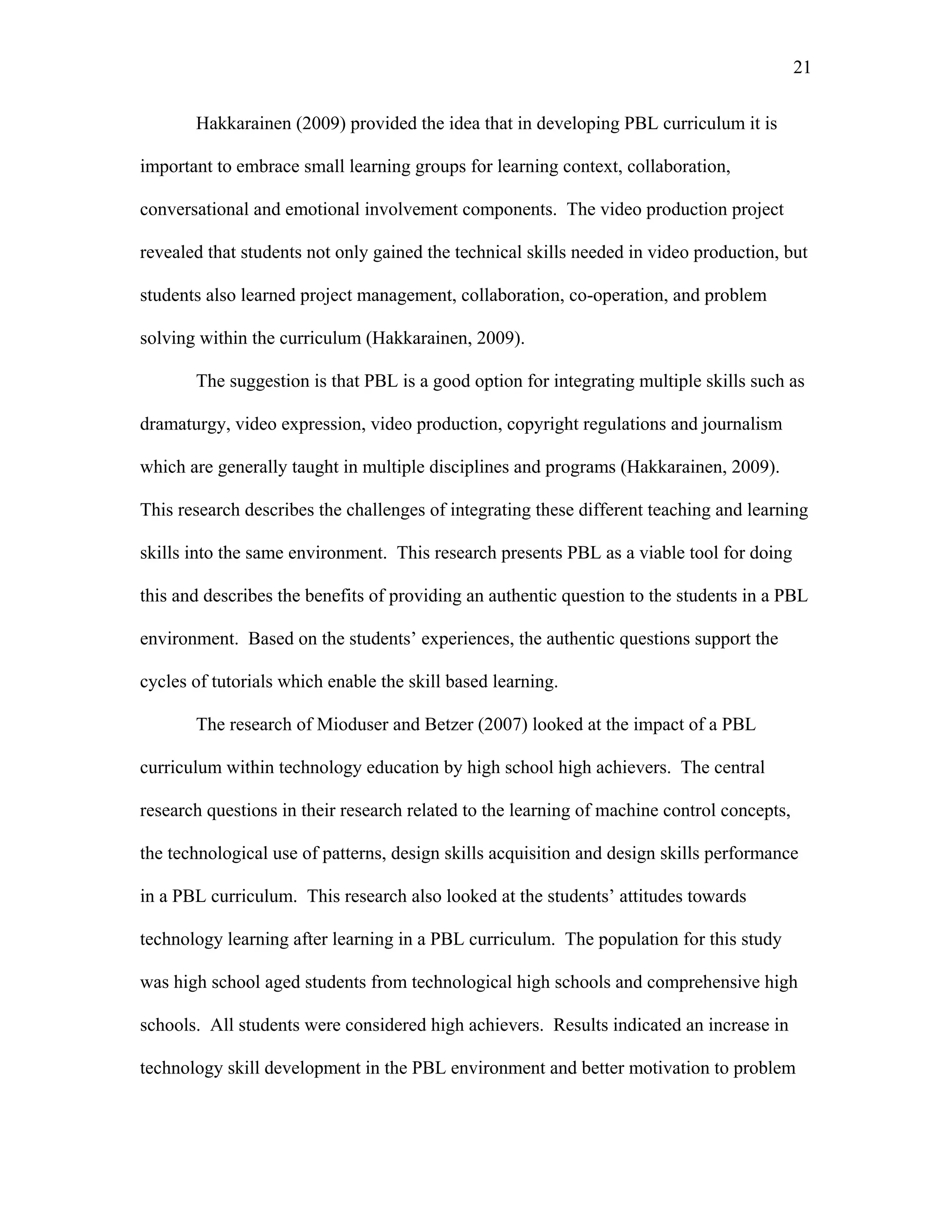 21
 
Hakkarainen (2009) provided the idea that in developing PBL curriculum it is
important to embrace small learning groups for learning context, collaboration,
conversational and emotional involvement components. The video production project
revealed that students not only gained the technical skills needed in video production, but
students also learned project management, collaboration, co-operation, and problem
solving within the curriculum (Hakkarainen, 2009).
The suggestion is that PBL is a good option for integrating multiple skills such as
dramaturgy, video expression, video production, copyright regulations and journalism
which are generally taught in multiple disciplines and programs (Hakkarainen, 2009).
This research describes the challenges of integrating these different teaching and learning
skills into the same environment. This research presents PBL as a viable tool for doing
this and describes the benefits of providing an authentic question to the students in a PBL
environment. Based on the students’ experiences, the authentic questions support the
cycles of tutorials which enable the skill based learning.
The research of Mioduser and Betzer (2007) looked at the impact of a PBL
curriculum within technology education by high school high achievers. The central
research questions in their research related to the learning of machine control concepts,
the technological use of patterns, design skills acquisition and design skills performance
in a PBL curriculum. This research also looked at the students’ attitudes towards
technology learning after learning in a PBL curriculum. The population for this study
was high school aged students from technological high schools and comprehensive high
schools. All students were considered high achievers. Results indicated an increase in
technology skill development in the PBL environment and better motivation to problem
 