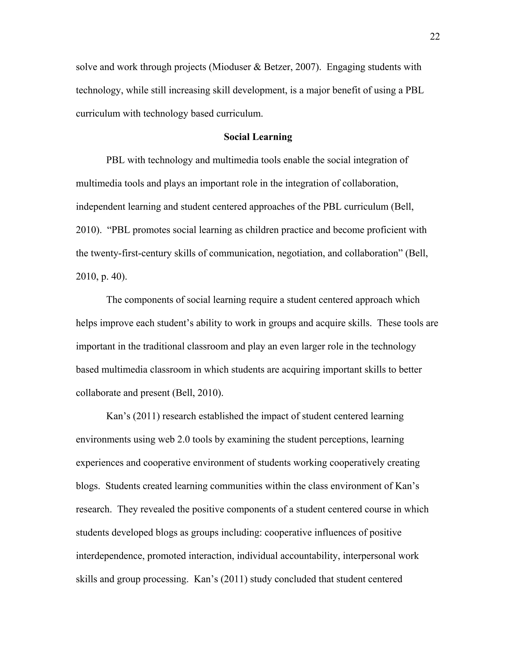 22
 
solve and work through projects (Mioduser & Betzer, 2007). Engaging students with
technology, while still increasing skill development, is a major benefit of using a PBL
curriculum with technology based curriculum.
Social Learning
PBL with technology and multimedia tools enable the social integration of
multimedia tools and plays an important role in the integration of collaboration,
independent learning and student centered approaches of the PBL curriculum (Bell,
2010). “PBL promotes social learning as children practice and become proficient with
the twenty-first-century skills of communication, negotiation, and collaboration” (Bell,
2010, p. 40).
The components of social learning require a student centered approach which
helps improve each student’s ability to work in groups and acquire skills. These tools are
important in the traditional classroom and play an even larger role in the technology
based multimedia classroom in which students are acquiring important skills to better
collaborate and present (Bell, 2010).
Kan’s (2011) research established the impact of student centered learning
environments using web 2.0 tools by examining the student perceptions, learning
experiences and cooperative environment of students working cooperatively creating
blogs. Students created learning communities within the class environment of Kan’s
research. They revealed the positive components of a student centered course in which
students developed blogs as groups including: cooperative influences of positive
interdependence, promoted interaction, individual accountability, interpersonal work
skills and group processing. Kan’s (2011) study concluded that student centered
 