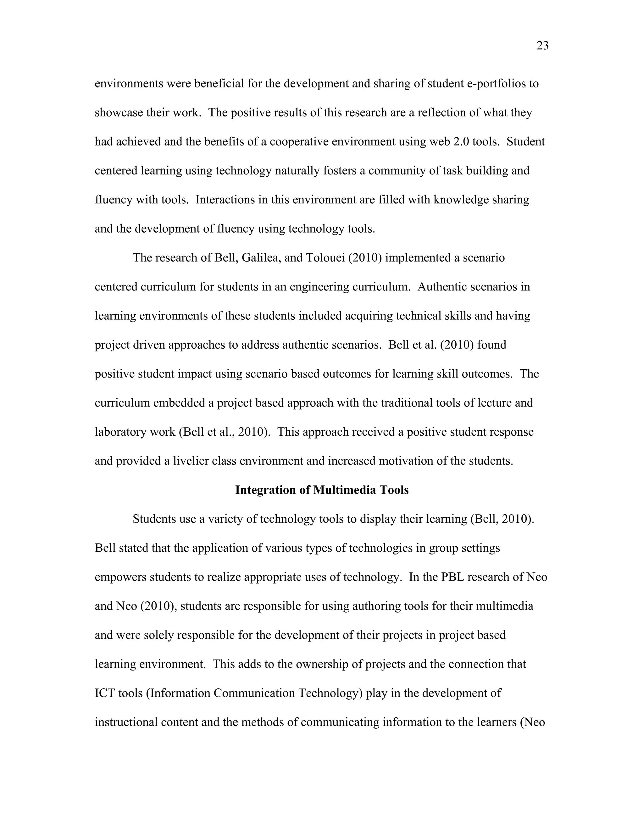 23
 
environments were beneficial for the development and sharing of student e-portfolios to
showcase their work. The positive results of this research are a reflection of what they
had achieved and the benefits of a cooperative environment using web 2.0 tools. Student
centered learning using technology naturally fosters a community of task building and
fluency with tools. Interactions in this environment are filled with knowledge sharing
and the development of fluency using technology tools.
The research of Bell, Galilea, and Tolouei (2010) implemented a scenario
centered curriculum for students in an engineering curriculum. Authentic scenarios in
learning environments of these students included acquiring technical skills and having
project driven approaches to address authentic scenarios. Bell et al. (2010) found
positive student impact using scenario based outcomes for learning skill outcomes. The
curriculum embedded a project based approach with the traditional tools of lecture and
laboratory work (Bell et al., 2010). This approach received a positive student response
and provided a livelier class environment and increased motivation of the students.
Integration of Multimedia Tools
Students use a variety of technology tools to display their learning (Bell, 2010).
Bell stated that the application of various types of technologies in group settings
empowers students to realize appropriate uses of technology. In the PBL research of Neo
and Neo (2010), students are responsible for using authoring tools for their multimedia
and were solely responsible for the development of their projects in project based
learning environment. This adds to the ownership of projects and the connection that
ICT tools (Information Communication Technology) play in the development of
instructional content and the methods of communicating information to the learners (Neo
 