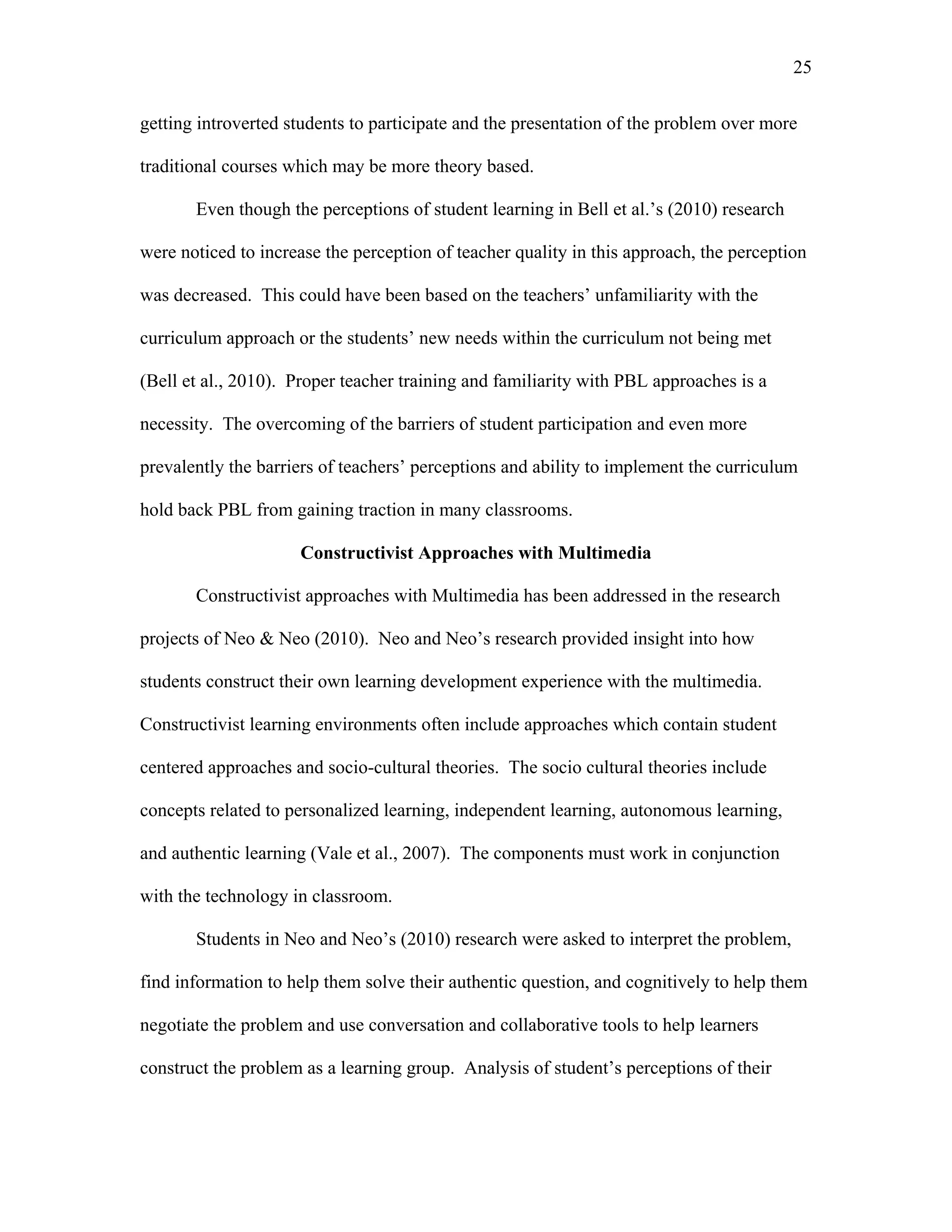 25
 
getting introverted students to participate and the presentation of the problem over more
traditional courses which may be more theory based.
Even though the perceptions of student learning in Bell et al.’s (2010) research
were noticed to increase the perception of teacher quality in this approach, the perception
was decreased. This could have been based on the teachers’ unfamiliarity with the
curriculum approach or the students’ new needs within the curriculum not being met
(Bell et al., 2010). Proper teacher training and familiarity with PBL approaches is a
necessity. The overcoming of the barriers of student participation and even more
prevalently the barriers of teachers’ perceptions and ability to implement the curriculum
hold back PBL from gaining traction in many classrooms.
Constructivist Approaches with Multimedia
Constructivist approaches with Multimedia has been addressed in the research
projects of Neo & Neo (2010). Neo and Neo’s research provided insight into how
students construct their own learning development experience with the multimedia.
Constructivist learning environments often include approaches which contain student
centered approaches and socio-cultural theories. The socio cultural theories include
concepts related to personalized learning, independent learning, autonomous learning,
and authentic learning (Vale et al., 2007). The components must work in conjunction
with the technology in classroom.
Students in Neo and Neo’s (2010) research were asked to interpret the problem,
find information to help them solve their authentic question, and cognitively to help them
negotiate the problem and use conversation and collaborative tools to help learners
construct the problem as a learning group. Analysis of student’s perceptions of their
 