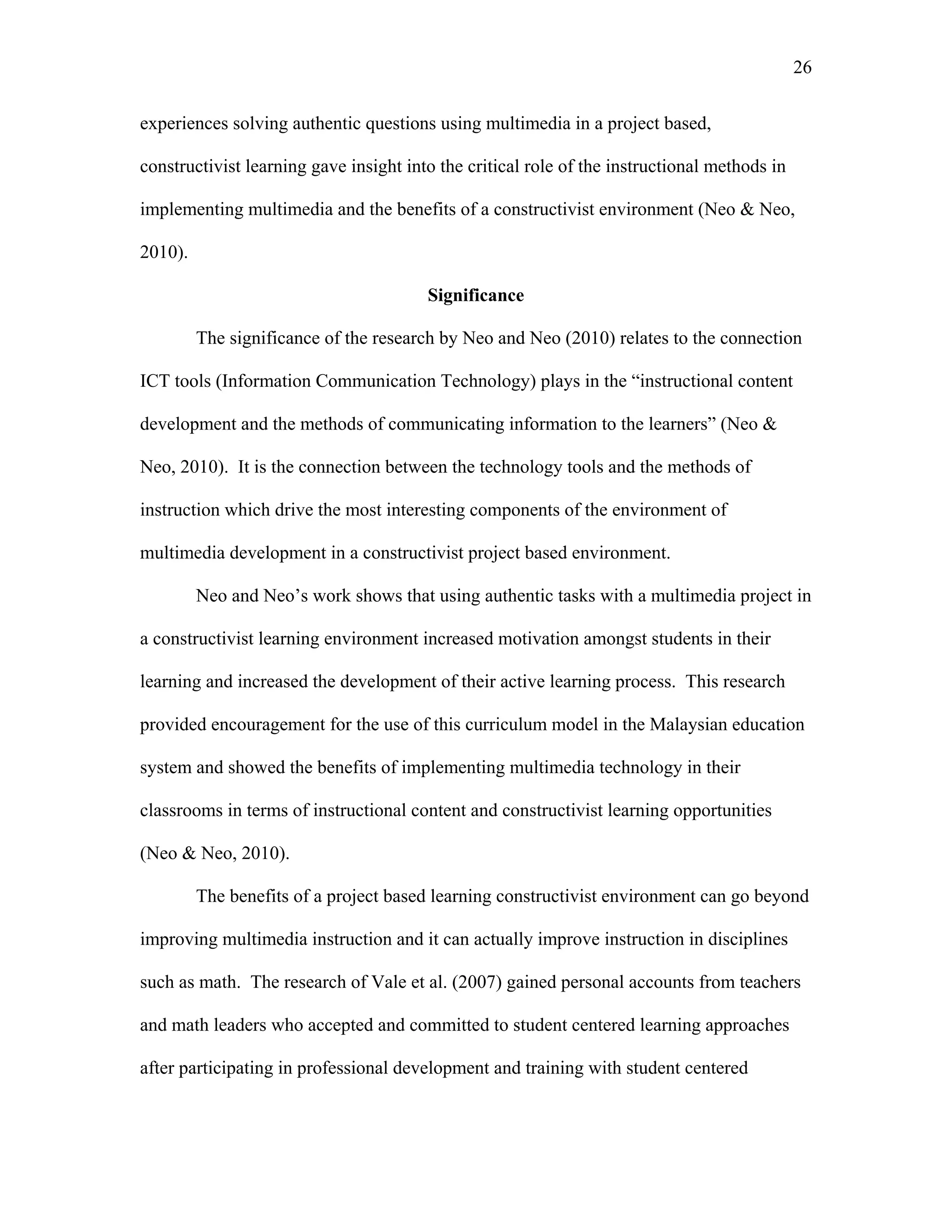 26
 
experiences solving authentic questions using multimedia in a project based,
constructivist learning gave insight into the critical role of the instructional methods in
implementing multimedia and the benefits of a constructivist environment (Neo & Neo,
2010).
Significance
The significance of the research by Neo and Neo (2010) relates to the connection
ICT tools (Information Communication Technology) plays in the “instructional content
development and the methods of communicating information to the learners” (Neo &
Neo, 2010). It is the connection between the technology tools and the methods of
instruction which drive the most interesting components of the environment of
multimedia development in a constructivist project based environment.
Neo and Neo’s work shows that using authentic tasks with a multimedia project in
a constructivist learning environment increased motivation amongst students in their
learning and increased the development of their active learning process. This research
provided encouragement for the use of this curriculum model in the Malaysian education
system and showed the benefits of implementing multimedia technology in their
classrooms in terms of instructional content and constructivist learning opportunities
(Neo & Neo, 2010).
The benefits of a project based learning constructivist environment can go beyond
improving multimedia instruction and it can actually improve instruction in disciplines
such as math. The research of Vale et al. (2007) gained personal accounts from teachers
and math leaders who accepted and committed to student centered learning approaches
after participating in professional development and training with student centered
 