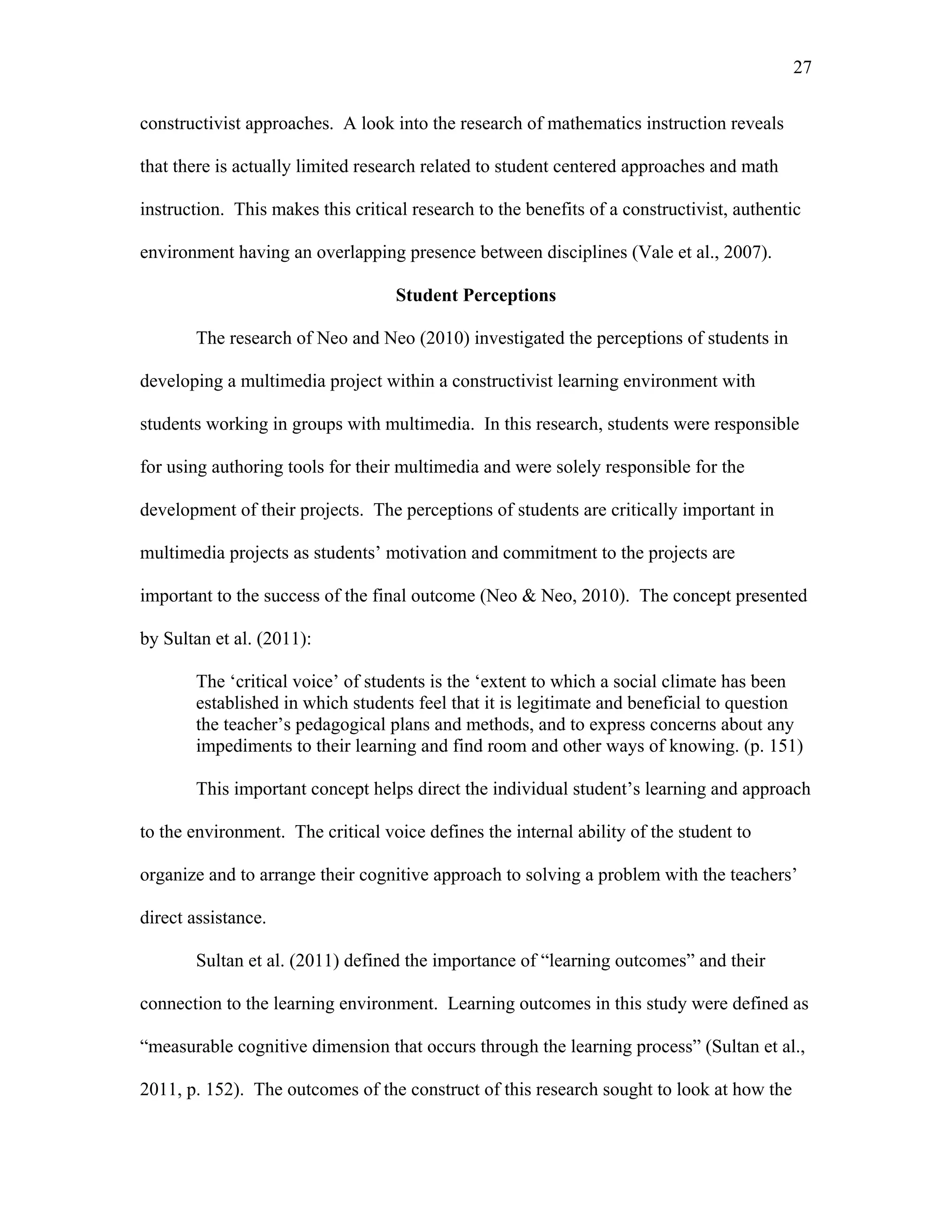 27
 
constructivist approaches. A look into the research of mathematics instruction reveals
that there is actually limited research related to student centered approaches and math
instruction. This makes this critical research to the benefits of a constructivist, authentic
environment having an overlapping presence between disciplines (Vale et al., 2007).
Student Perceptions
The research of Neo and Neo (2010) investigated the perceptions of students in
developing a multimedia project within a constructivist learning environment with
students working in groups with multimedia. In this research, students were responsible
for using authoring tools for their multimedia and were solely responsible for the
development of their projects. The perceptions of students are critically important in
multimedia projects as students’ motivation and commitment to the projects are
important to the success of the final outcome (Neo & Neo, 2010). The concept presented
by Sultan et al. (2011):
The ‘critical voice’ of students is the ‘extent to which a social climate has been
established in which students feel that it is legitimate and beneficial to question
the teacher’s pedagogical plans and methods, and to express concerns about any
impediments to their learning and find room and other ways of knowing. (p. 151)
This important concept helps direct the individual student’s learning and approach
to the environment. The critical voice defines the internal ability of the student to
organize and to arrange their cognitive approach to solving a problem with the teachers’
direct assistance.
Sultan et al. (2011) defined the importance of “learning outcomes” and their
connection to the learning environment. Learning outcomes in this study were defined as
“measurable cognitive dimension that occurs through the learning process” (Sultan et al.,
2011, p. 152). The outcomes of the construct of this research sought to look at how the
 
