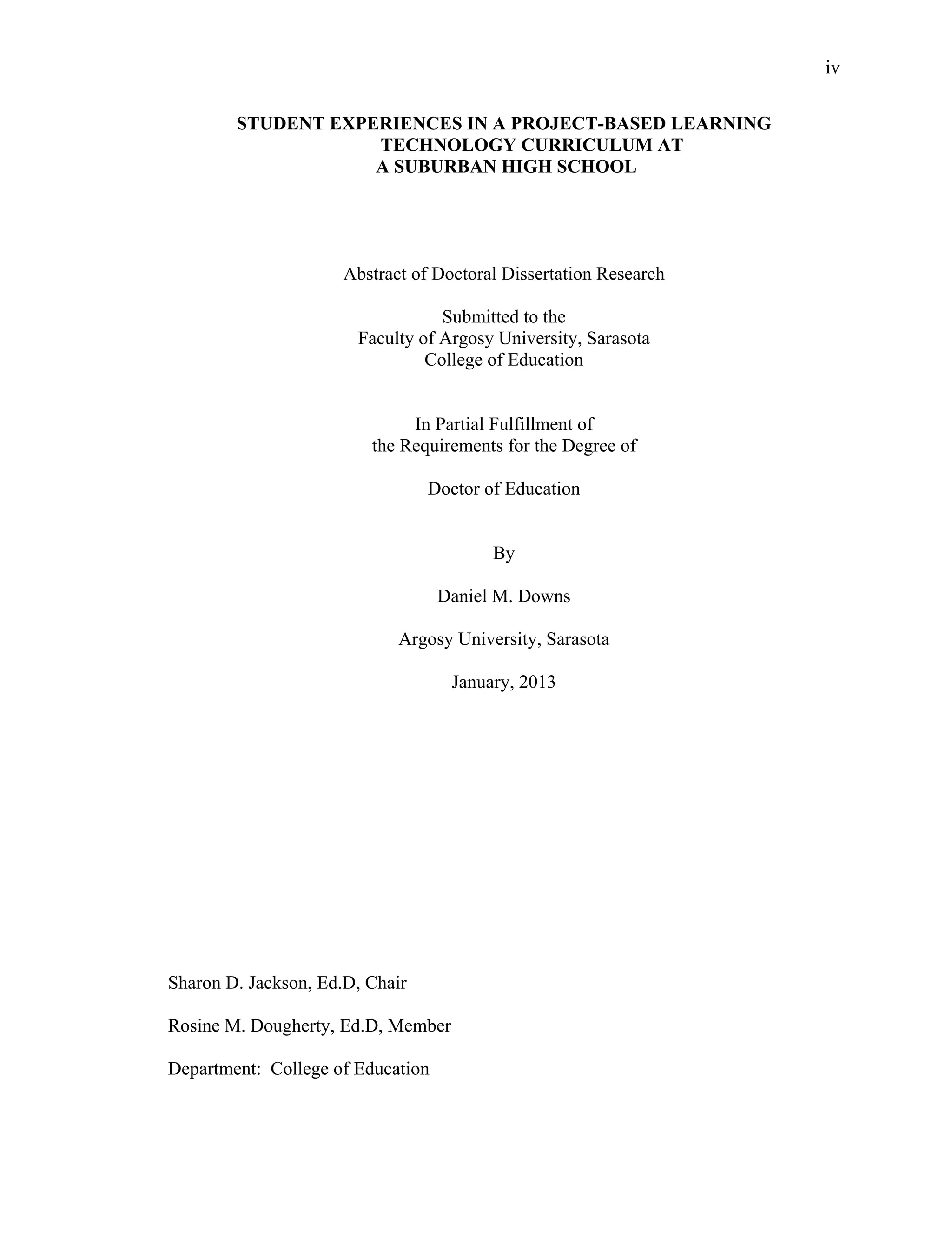 iv
 
STUDENT EXPERIENCES IN A PROJECT-BASED LEARNING
TECHNOLOGY CURRICULUM AT
A SUBURBAN HIGH SCHOOL
Abstract of Doctoral Dissertation Research
Submitted to the
Faculty of Argosy University, Sarasota
College of Education
In Partial Fulfillment of
the Requirements for the Degree of
Doctor of Education
By
Daniel M. Downs
Argosy University, Sarasota
January, 2013
Sharon D. Jackson, Ed.D, Chair
Rosine M. Dougherty, Ed.D, Member
Department: College of Education
 