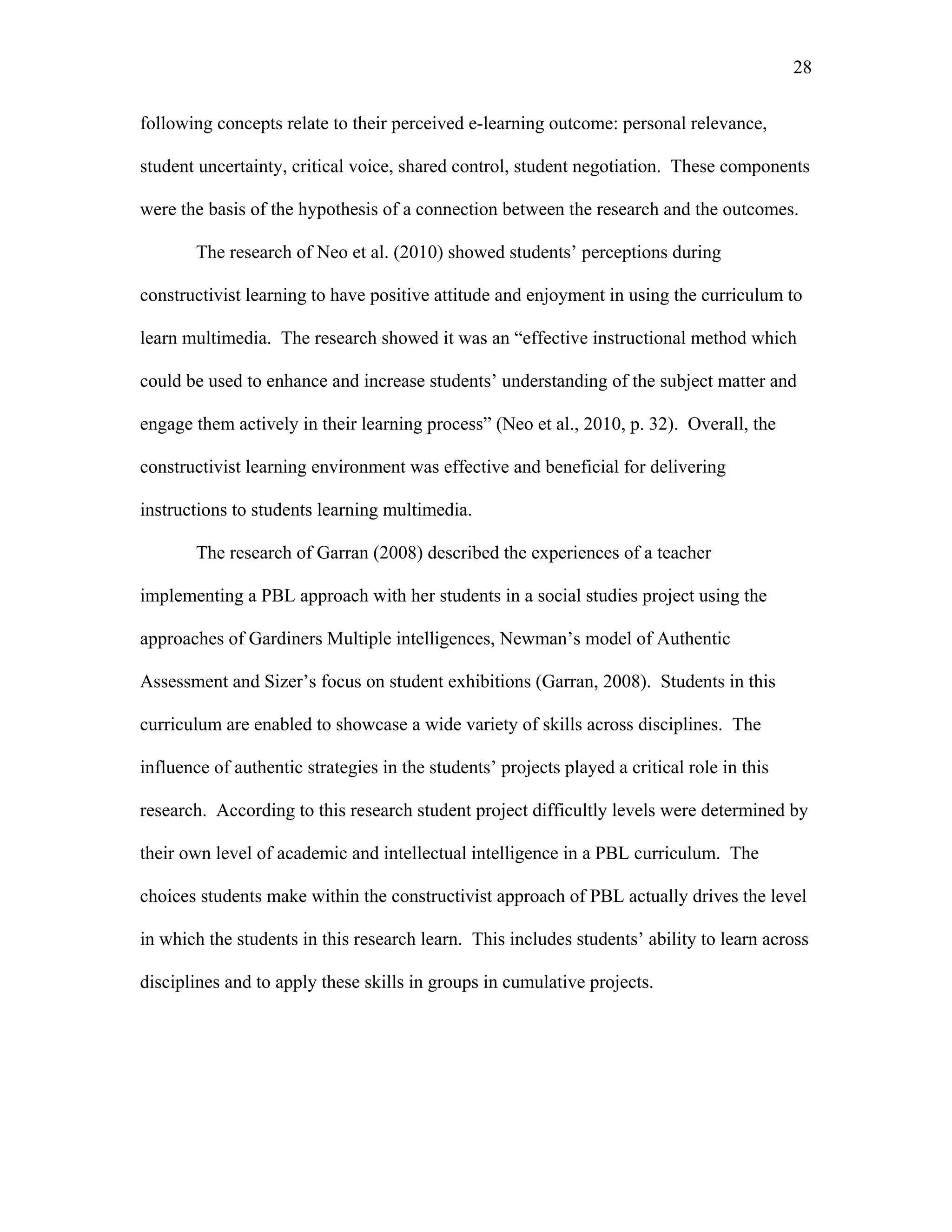 28
 
following concepts relate to their perceived e-learning outcome: personal relevance,
student uncertainty, critical voice, shared control, student negotiation. These components
were the basis of the hypothesis of a connection between the research and the outcomes.
The research of Neo et al. (2010) showed students’ perceptions during
constructivist learning to have positive attitude and enjoyment in using the curriculum to
learn multimedia. The research showed it was an “effective instructional method which
could be used to enhance and increase students’ understanding of the subject matter and
engage them actively in their learning process” (Neo et al., 2010, p. 32). Overall, the
constructivist learning environment was effective and beneficial for delivering
instructions to students learning multimedia.
The research of Garran (2008) described the experiences of a teacher
implementing a PBL approach with her students in a social studies project using the
approaches of Gardiners Multiple intelligences, Newman’s model of Authentic
Assessment and Sizer’s focus on student exhibitions (Garran, 2008). Students in this
curriculum are enabled to showcase a wide variety of skills across disciplines. The
influence of authentic strategies in the students’ projects played a critical role in this
research. According to this research student project difficultly levels were determined by
their own level of academic and intellectual intelligence in a PBL curriculum. The
choices students make within the constructivist approach of PBL actually drives the level
in which the students in this research learn. This includes students’ ability to learn across
disciplines and to apply these skills in groups in cumulative projects.
 