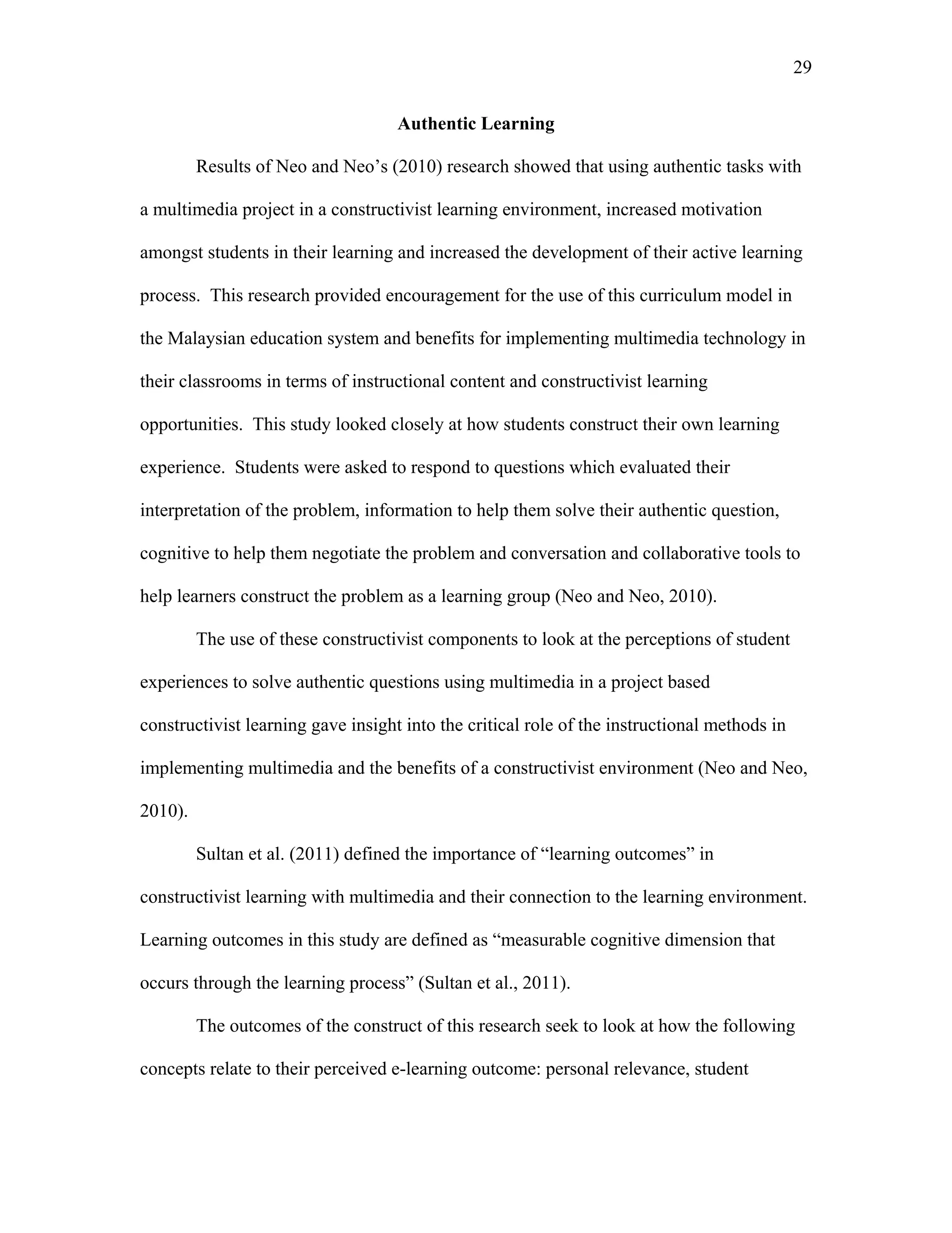 29
 
Authentic Learning
Results of Neo and Neo’s (2010) research showed that using authentic tasks with
a multimedia project in a constructivist learning environment, increased motivation
amongst students in their learning and increased the development of their active learning
process. This research provided encouragement for the use of this curriculum model in
the Malaysian education system and benefits for implementing multimedia technology in
their classrooms in terms of instructional content and constructivist learning
opportunities. This study looked closely at how students construct their own learning
experience. Students were asked to respond to questions which evaluated their
interpretation of the problem, information to help them solve their authentic question,
cognitive to help them negotiate the problem and conversation and collaborative tools to
help learners construct the problem as a learning group (Neo and Neo, 2010).
The use of these constructivist components to look at the perceptions of student
experiences to solve authentic questions using multimedia in a project based
constructivist learning gave insight into the critical role of the instructional methods in
implementing multimedia and the benefits of a constructivist environment (Neo and Neo,
2010).
Sultan et al. (2011) defined the importance of “learning outcomes” in
constructivist learning with multimedia and their connection to the learning environment.
Learning outcomes in this study are defined as “measurable cognitive dimension that
occurs through the learning process” (Sultan et al., 2011).
The outcomes of the construct of this research seek to look at how the following
concepts relate to their perceived e-learning outcome: personal relevance, student
 