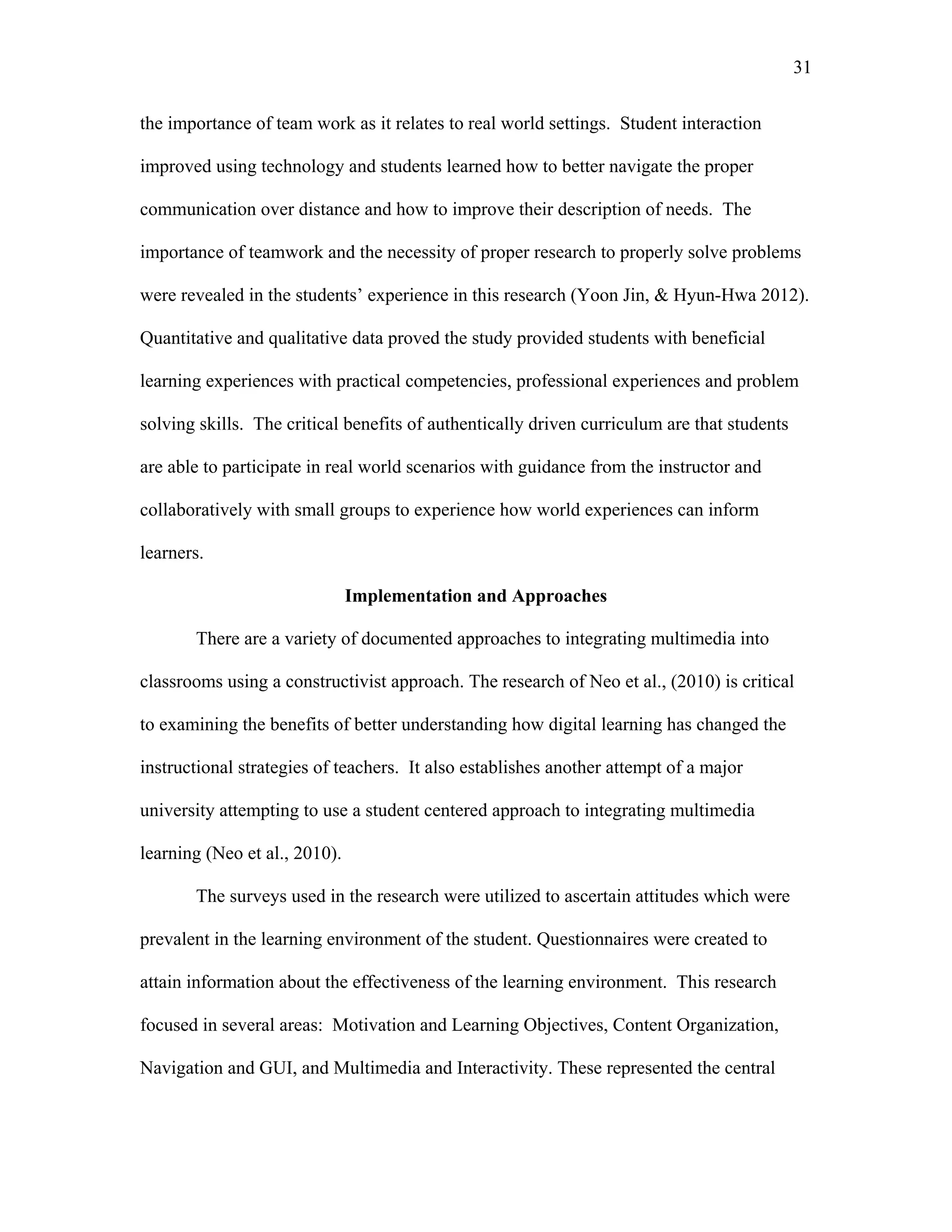 31
 
the importance of team work as it relates to real world settings. Student interaction
improved using technology and students learned how to better navigate the proper
communication over distance and how to improve their description of needs. The
importance of teamwork and the necessity of proper research to properly solve problems
were revealed in the students’ experience in this research (Yoon Jin, & Hyun-Hwa 2012).
Quantitative and qualitative data proved the study provided students with beneficial
learning experiences with practical competencies, professional experiences and problem
solving skills. The critical benefits of authentically driven curriculum are that students
are able to participate in real world scenarios with guidance from the instructor and
collaboratively with small groups to experience how world experiences can inform
learners.
Implementation and Approaches
There are a variety of documented approaches to integrating multimedia into
classrooms using a constructivist approach. The research of Neo et al., (2010) is critical
to examining the benefits of better understanding how digital learning has changed the
instructional strategies of teachers. It also establishes another attempt of a major
university attempting to use a student centered approach to integrating multimedia
learning (Neo et al., 2010).
The surveys used in the research were utilized to ascertain attitudes which were
prevalent in the learning environment of the student. Questionnaires were created to
attain information about the effectiveness of the learning environment. This research
focused in several areas: Motivation and Learning Objectives, Content Organization,
Navigation and GUI, and Multimedia and Interactivity. These represented the central
 