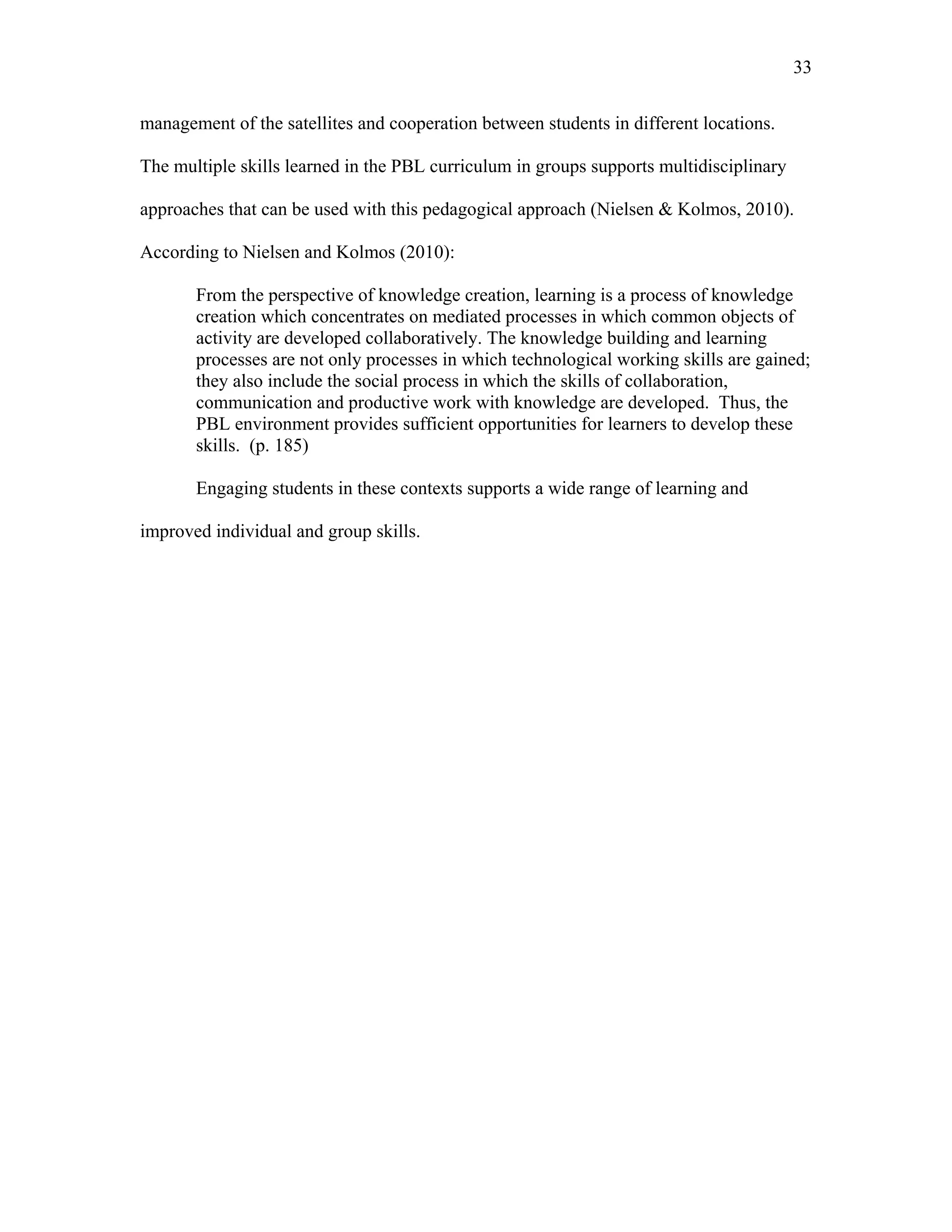 33
 
management of the satellites and cooperation between students in different locations.
The multiple skills learned in the PBL curriculum in groups supports multidisciplinary
approaches that can be used with this pedagogical approach (Nielsen & Kolmos, 2010).
According to Nielsen and Kolmos (2010):
From the perspective of knowledge creation, learning is a process of knowledge
creation which concentrates on mediated processes in which common objects of
activity are developed collaboratively. The knowledge building and learning
processes are not only processes in which technological working skills are gained;
they also include the social process in which the skills of collaboration,
communication and productive work with knowledge are developed. Thus, the
PBL environment provides sufficient opportunities for learners to develop these
skills. (p. 185)
Engaging students in these contexts supports a wide range of learning and
improved individual and group skills.
 