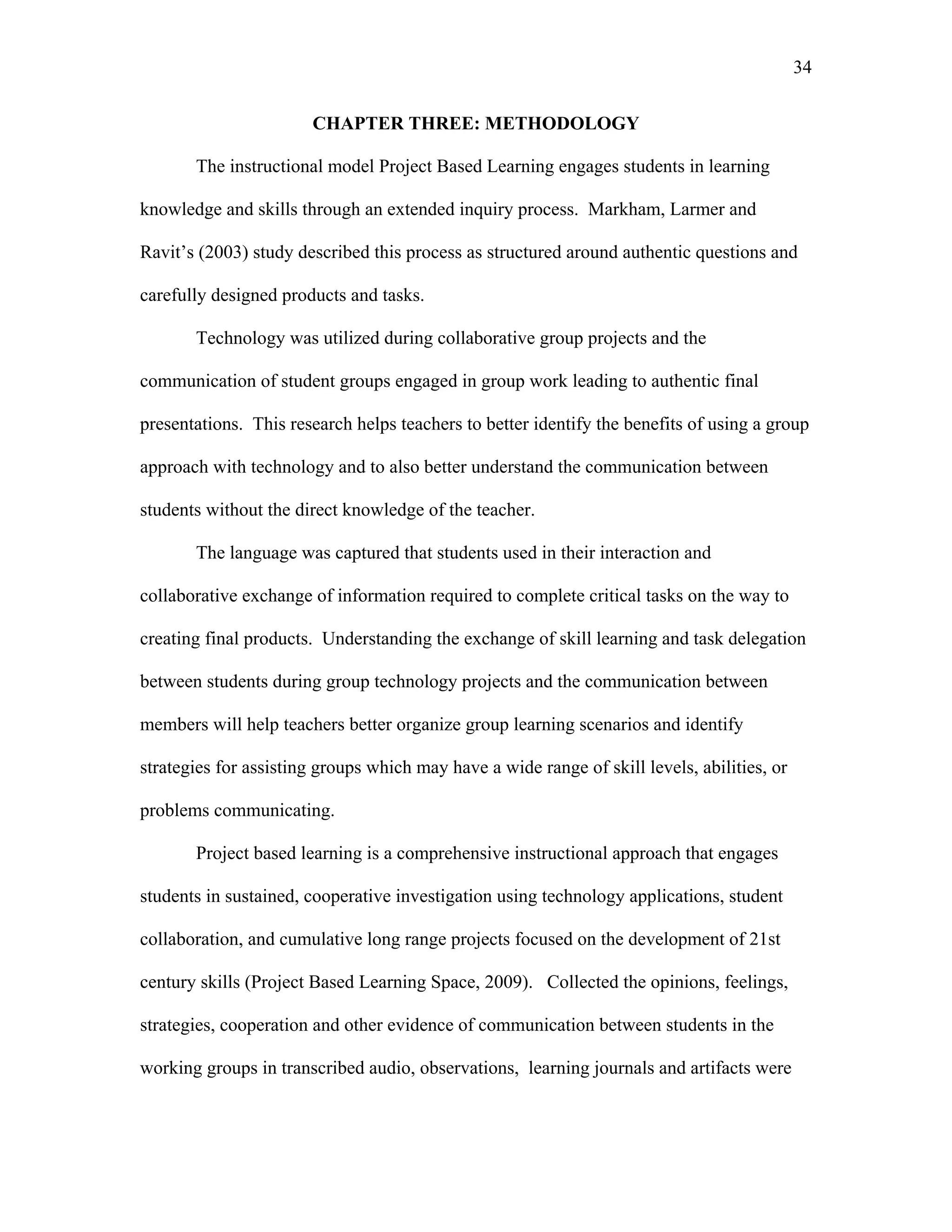 34
 
CHAPTER THREE: METHODOLOGY
The instructional model Project Based Learning engages students in learning
knowledge and skills through an extended inquiry process. Markham, Larmer and
Ravit’s (2003) study described this process as structured around authentic questions and
carefully designed products and tasks.
Technology was utilized during collaborative group projects and the
communication of student groups engaged in group work leading to authentic final
presentations. This research helps teachers to better identify the benefits of using a group
approach with technology and to also better understand the communication between
students without the direct knowledge of the teacher.
The language was captured that students used in their interaction and
collaborative exchange of information required to complete critical tasks on the way to
creating final products. Understanding the exchange of skill learning and task delegation
between students during group technology projects and the communication between
members will help teachers better organize group learning scenarios and identify
strategies for assisting groups which may have a wide range of skill levels, abilities, or
problems communicating.
Project based learning is a comprehensive instructional approach that engages
students in sustained, cooperative investigation using technology applications, student
collaboration, and cumulative long range projects focused on the development of 21st
century skills (Project Based Learning Space, 2009). Collected the opinions, feelings,
strategies, cooperation and other evidence of communication between students in the
working groups in transcribed audio, observations, learning journals and artifacts were
 