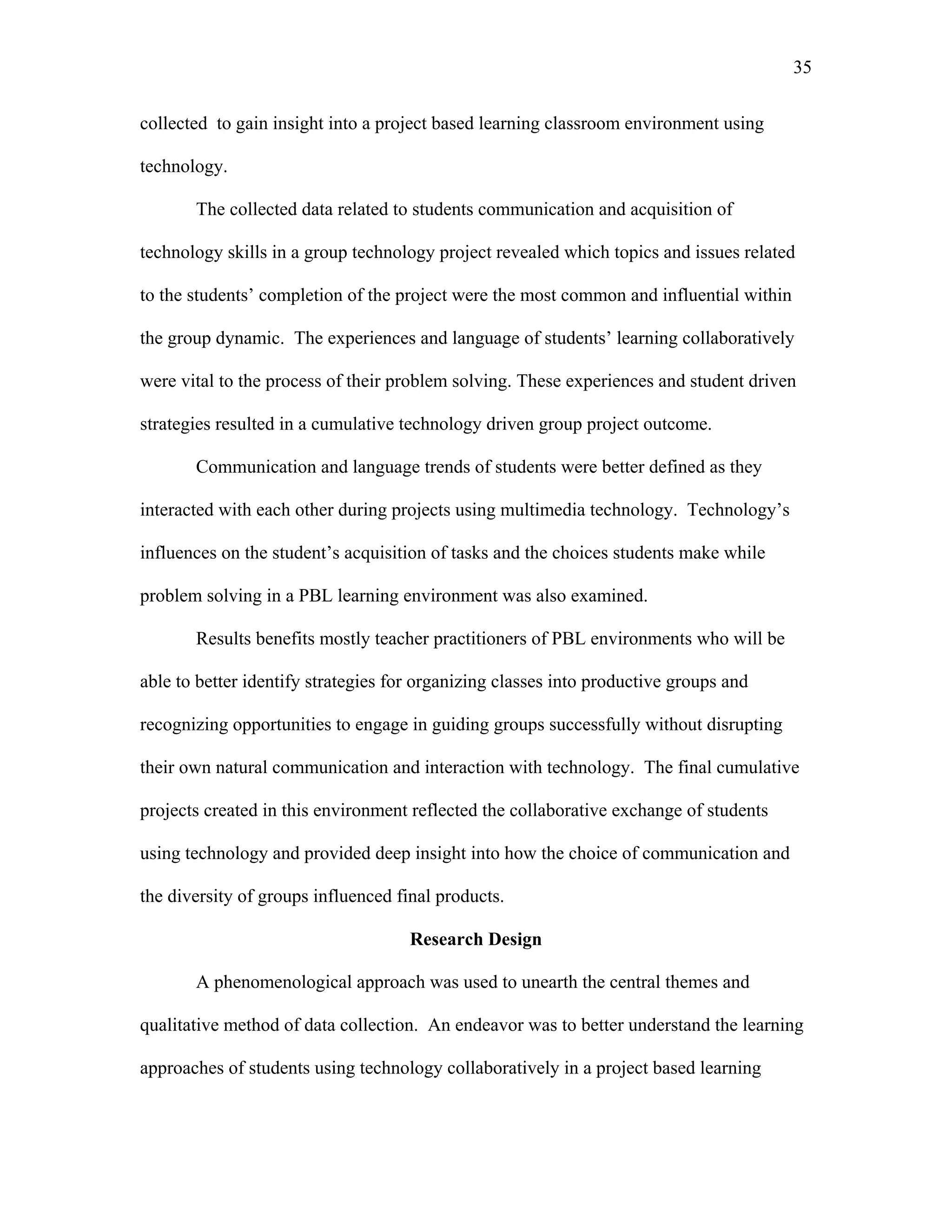 35
 
collected to gain insight into a project based learning classroom environment using
technology.
The collected data related to students communication and acquisition of
technology skills in a group technology project revealed which topics and issues related
to the students’ completion of the project were the most common and influential within
the group dynamic. The experiences and language of students’ learning collaboratively
were vital to the process of their problem solving. These experiences and student driven
strategies resulted in a cumulative technology driven group project outcome.
Communication and language trends of students were better defined as they
interacted with each other during projects using multimedia technology. Technology’s
influences on the student’s acquisition of tasks and the choices students make while
problem solving in a PBL learning environment was also examined.
Results benefits mostly teacher practitioners of PBL environments who will be
able to better identify strategies for organizing classes into productive groups and
recognizing opportunities to engage in guiding groups successfully without disrupting
their own natural communication and interaction with technology. The final cumulative
projects created in this environment reflected the collaborative exchange of students
using technology and provided deep insight into how the choice of communication and
the diversity of groups influenced final products.
Research Design
A phenomenological approach was used to unearth the central themes and
qualitative method of data collection. An endeavor was to better understand the learning
approaches of students using technology collaboratively in a project based learning
 