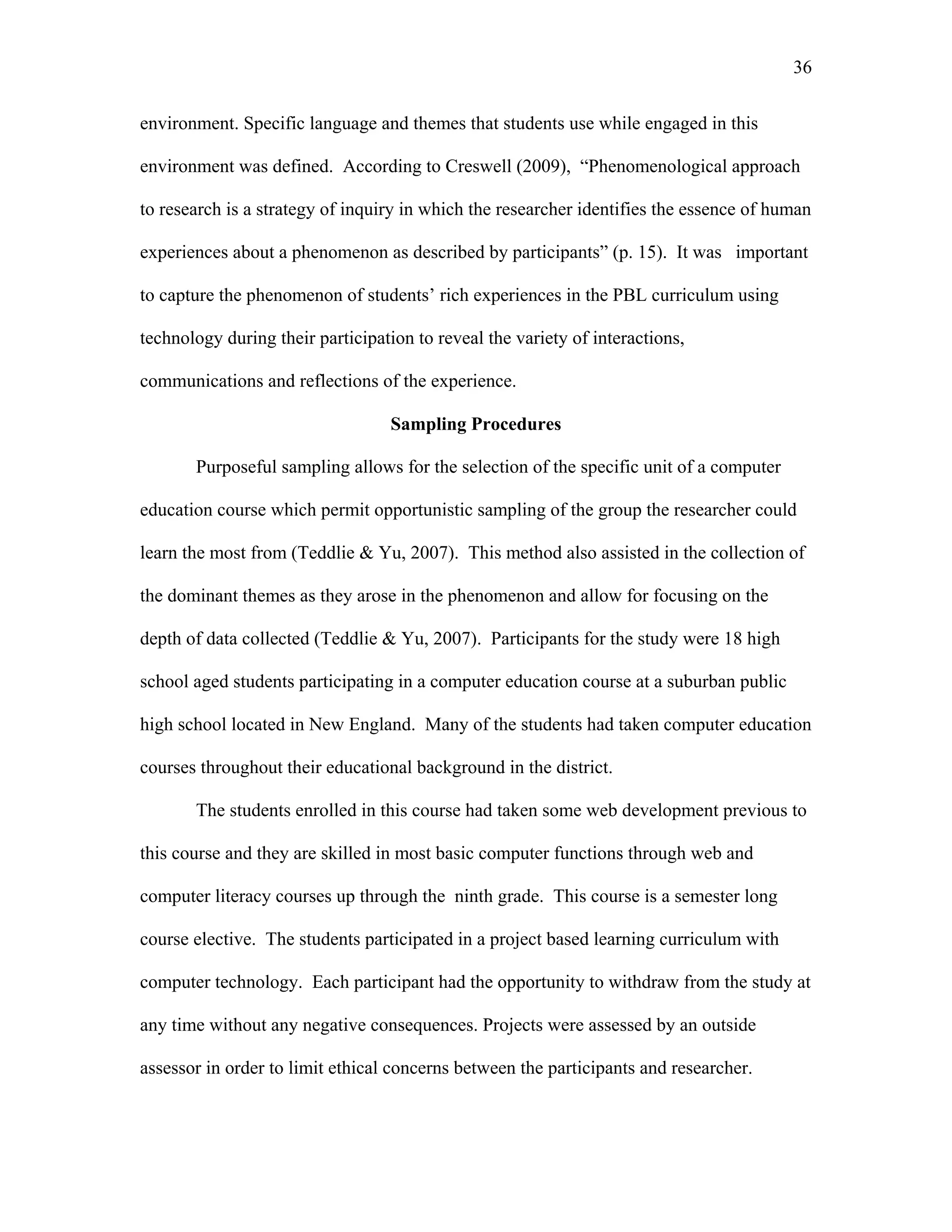 36
 
environment. Specific language and themes that students use while engaged in this
environment was defined. According to Creswell (2009), “Phenomenological approach
to research is a strategy of inquiry in which the researcher identifies the essence of human
experiences about a phenomenon as described by participants” (p. 15). It was important
to capture the phenomenon of students’ rich experiences in the PBL curriculum using
technology during their participation to reveal the variety of interactions,
communications and reflections of the experience.
Sampling Procedures
Purposeful sampling allows for the selection of the specific unit of a computer
education course which permit opportunistic sampling of the group the researcher could
learn the most from (Teddlie & Yu, 2007). This method also assisted in the collection of
the dominant themes as they arose in the phenomenon and allow for focusing on the
depth of data collected (Teddlie & Yu, 2007). Participants for the study were 18 high
school aged students participating in a computer education course at a suburban public
high school located in New England. Many of the students had taken computer education
courses throughout their educational background in the district.
The students enrolled in this course had taken some web development previous to
this course and they are skilled in most basic computer functions through web and
computer literacy courses up through the ninth grade. This course is a semester long
course elective. The students participated in a project based learning curriculum with
computer technology. Each participant had the opportunity to withdraw from the study at
any time without any negative consequences. Projects were assessed by an outside
assessor in order to limit ethical concerns between the participants and researcher.
 