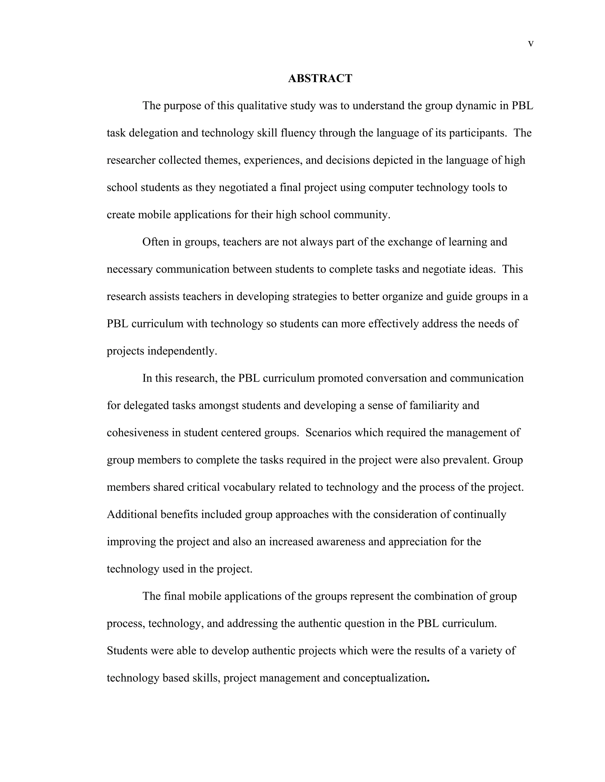 v
 
ABSTRACT
The purpose of this qualitative study was to understand the group dynamic in PBL
task delegation and technology skill fluency through the language of its participants. The
researcher collected themes, experiences, and decisions depicted in the language of high
school students as they negotiated a final project using computer technology tools to
create mobile applications for their high school community.
Often in groups, teachers are not always part of the exchange of learning and
necessary communication between students to complete tasks and negotiate ideas. This
research assists teachers in developing strategies to better organize and guide groups in a
PBL curriculum with technology so students can more effectively address the needs of
projects independently.
In this research, the PBL curriculum promoted conversation and communication
for delegated tasks amongst students and developing a sense of familiarity and
cohesiveness in student centered groups. Scenarios which required the management of
group members to complete the tasks required in the project were also prevalent. Group
members shared critical vocabulary related to technology and the process of the project.
Additional benefits included group approaches with the consideration of continually
improving the project and also an increased awareness and appreciation for the
technology used in the project.
The final mobile applications of the groups represent the combination of group
process, technology, and addressing the authentic question in the PBL curriculum.
Students were able to develop authentic projects which were the results of a variety of
technology based skills, project management and conceptualization.
 