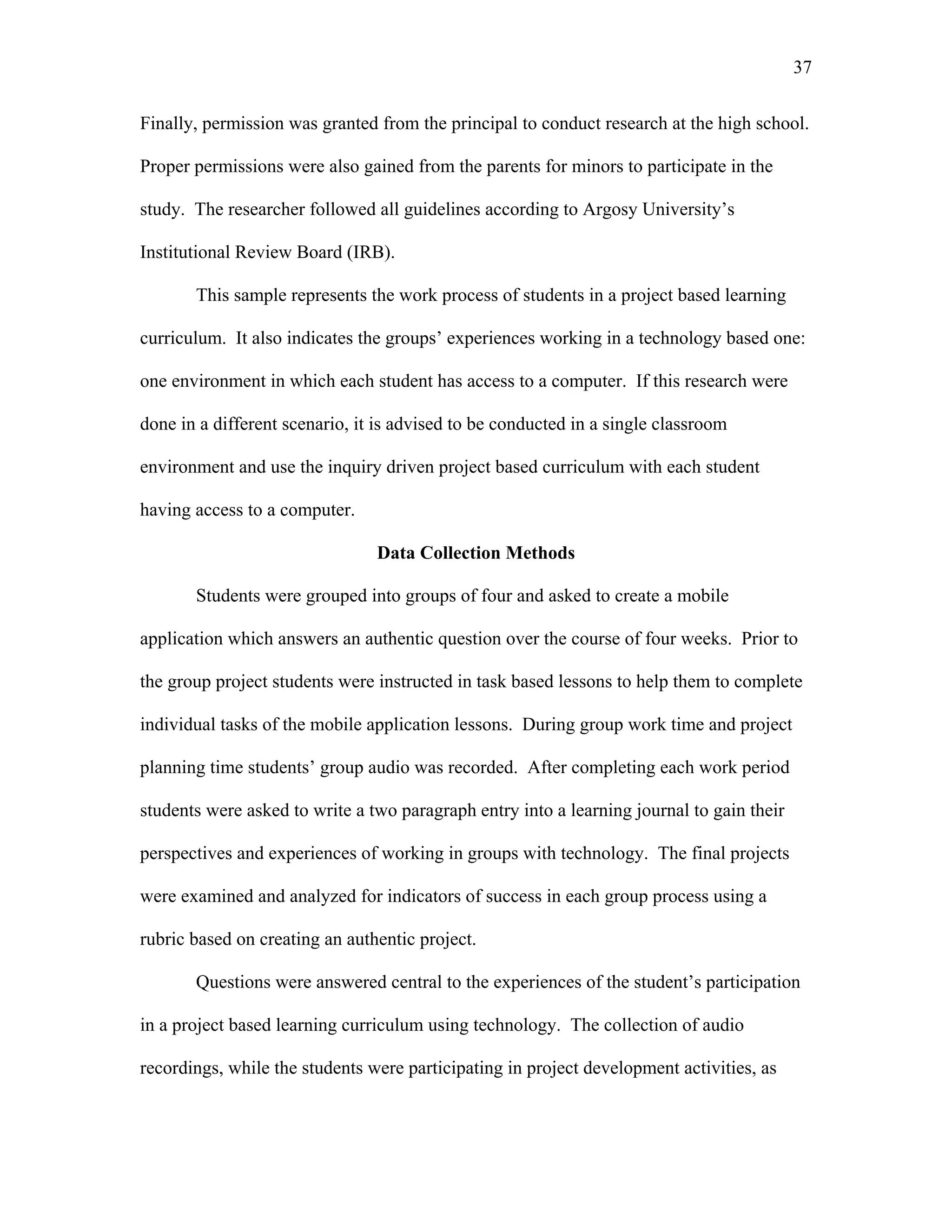 37
 
Finally, permission was granted from the principal to conduct research at the high school.
Proper permissions were also gained from the parents for minors to participate in the
study. The researcher followed all guidelines according to Argosy University’s
Institutional Review Board (IRB).
This sample represents the work process of students in a project based learning
curriculum. It also indicates the groups’ experiences working in a technology based one:
one environment in which each student has access to a computer. If this research were
done in a different scenario, it is advised to be conducted in a single classroom
environment and use the inquiry driven project based curriculum with each student
having access to a computer.
Data Collection Methods
Students were grouped into groups of four and asked to create a mobile
application which answers an authentic question over the course of four weeks. Prior to
the group project students were instructed in task based lessons to help them to complete
individual tasks of the mobile application lessons. During group work time and project
planning time students’ group audio was recorded. After completing each work period
students were asked to write a two paragraph entry into a learning journal to gain their
perspectives and experiences of working in groups with technology. The final projects
were examined and analyzed for indicators of success in each group process using a
rubric based on creating an authentic project.
Questions were answered central to the experiences of the student’s participation
in a project based learning curriculum using technology. The collection of audio
recordings, while the students were participating in project development activities, as
 