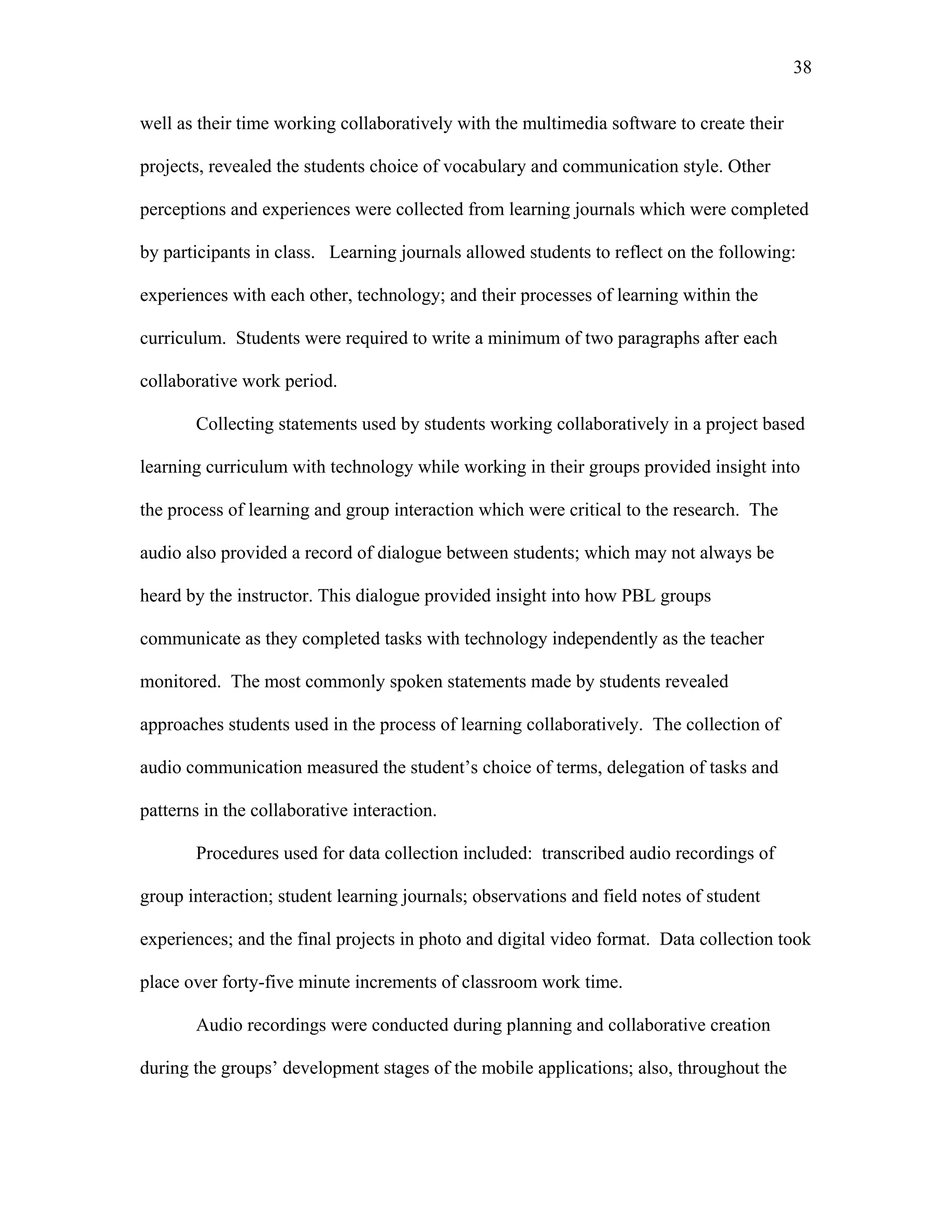 38
 
well as their time working collaboratively with the multimedia software to create their
projects, revealed the students choice of vocabulary and communication style. Other
perceptions and experiences were collected from learning journals which were completed
by participants in class. Learning journals allowed students to reflect on the following:
experiences with each other, technology; and their processes of learning within the
curriculum. Students were required to write a minimum of two paragraphs after each
collaborative work period.
Collecting statements used by students working collaboratively in a project based
learning curriculum with technology while working in their groups provided insight into
the process of learning and group interaction which were critical to the research. The
audio also provided a record of dialogue between students; which may not always be
heard by the instructor. This dialogue provided insight into how PBL groups
communicate as they completed tasks with technology independently as the teacher
monitored. The most commonly spoken statements made by students revealed
approaches students used in the process of learning collaboratively. The collection of
audio communication measured the student’s choice of terms, delegation of tasks and
patterns in the collaborative interaction.
Procedures used for data collection included: transcribed audio recordings of
group interaction; student learning journals; observations and field notes of student
experiences; and the final projects in photo and digital video format. Data collection took
place over forty-five minute increments of classroom work time.
Audio recordings were conducted during planning and collaborative creation
during the groups’ development stages of the mobile applications; also, throughout the
 