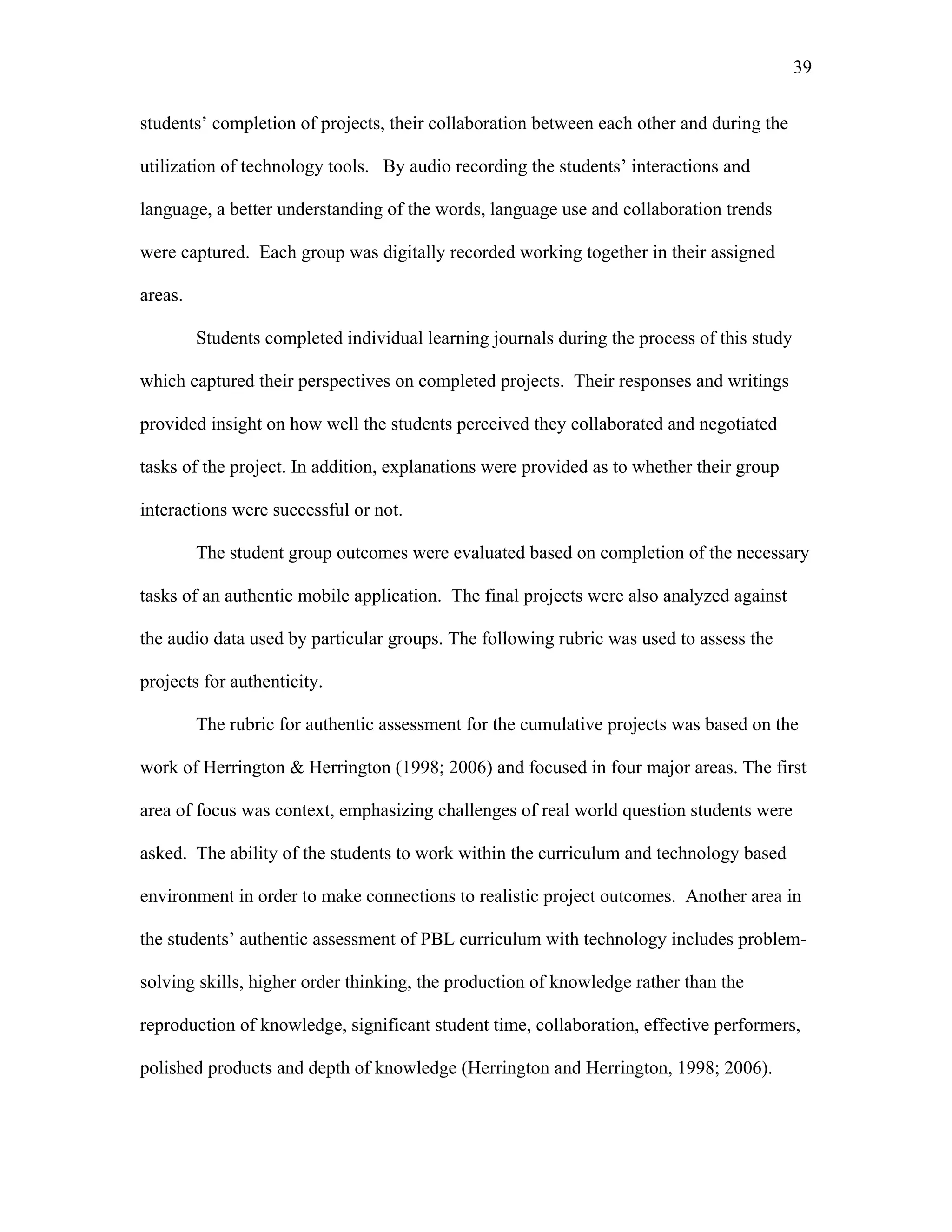 39
 
students’ completion of projects, their collaboration between each other and during the
utilization of technology tools. By audio recording the students’ interactions and
language, a better understanding of the words, language use and collaboration trends
were captured. Each group was digitally recorded working together in their assigned
areas.
Students completed individual learning journals during the process of this study
which captured their perspectives on completed projects. Their responses and writings
provided insight on how well the students perceived they collaborated and negotiated
tasks of the project. In addition, explanations were provided as to whether their group
interactions were successful or not.
The student group outcomes were evaluated based on completion of the necessary
tasks of an authentic mobile application. The final projects were also analyzed against
the audio data used by particular groups. The following rubric was used to assess the
projects for authenticity.
The rubric for authentic assessment for the cumulative projects was based on the
work of Herrington & Herrington (1998; 2006) and focused in four major areas. The first
area of focus was context, emphasizing challenges of real world question students were
asked. The ability of the students to work within the curriculum and technology based
environment in order to make connections to realistic project outcomes. Another area in
the students’ authentic assessment of PBL curriculum with technology includes problem-
solving skills, higher order thinking, the production of knowledge rather than the
reproduction of knowledge, significant student time, collaboration, effective performers,
polished products and depth of knowledge (Herrington and Herrington, 1998; 2006).
 