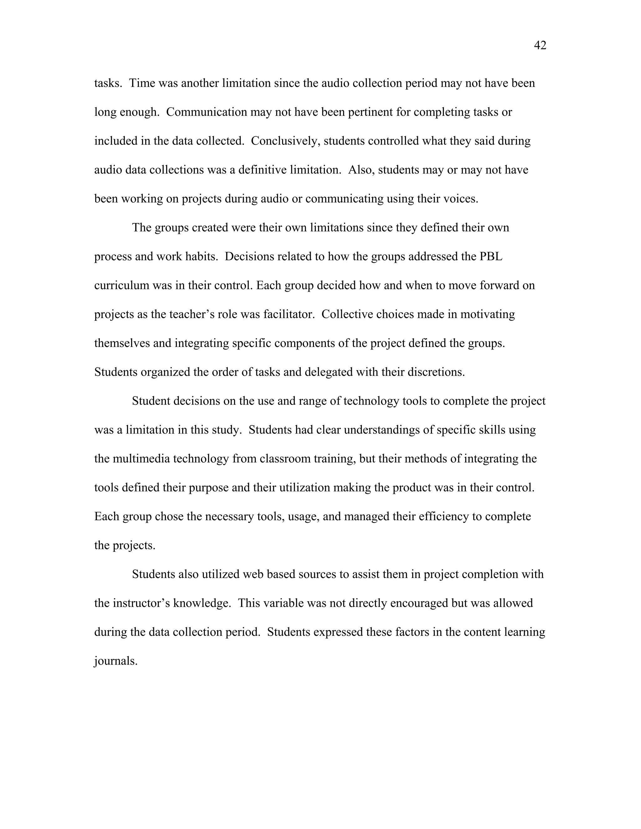 42
 
tasks. Time was another limitation since the audio collection period may not have been
long enough. Communication may not have been pertinent for completing tasks or
included in the data collected. Conclusively, students controlled what they said during
audio data collections was a definitive limitation. Also, students may or may not have
been working on projects during audio or communicating using their voices.
The groups created were their own limitations since they defined their own
process and work habits. Decisions related to how the groups addressed the PBL
curriculum was in their control. Each group decided how and when to move forward on
projects as the teacher’s role was facilitator. Collective choices made in motivating
themselves and integrating specific components of the project defined the groups.
Students organized the order of tasks and delegated with their discretions.
Student decisions on the use and range of technology tools to complete the project
was a limitation in this study. Students had clear understandings of specific skills using
the multimedia technology from classroom training, but their methods of integrating the
tools defined their purpose and their utilization making the product was in their control.
Each group chose the necessary tools, usage, and managed their efficiency to complete
the projects.
Students also utilized web based sources to assist them in project completion with
the instructor’s knowledge. This variable was not directly encouraged but was allowed
during the data collection period. Students expressed these factors in the content learning
journals.
 