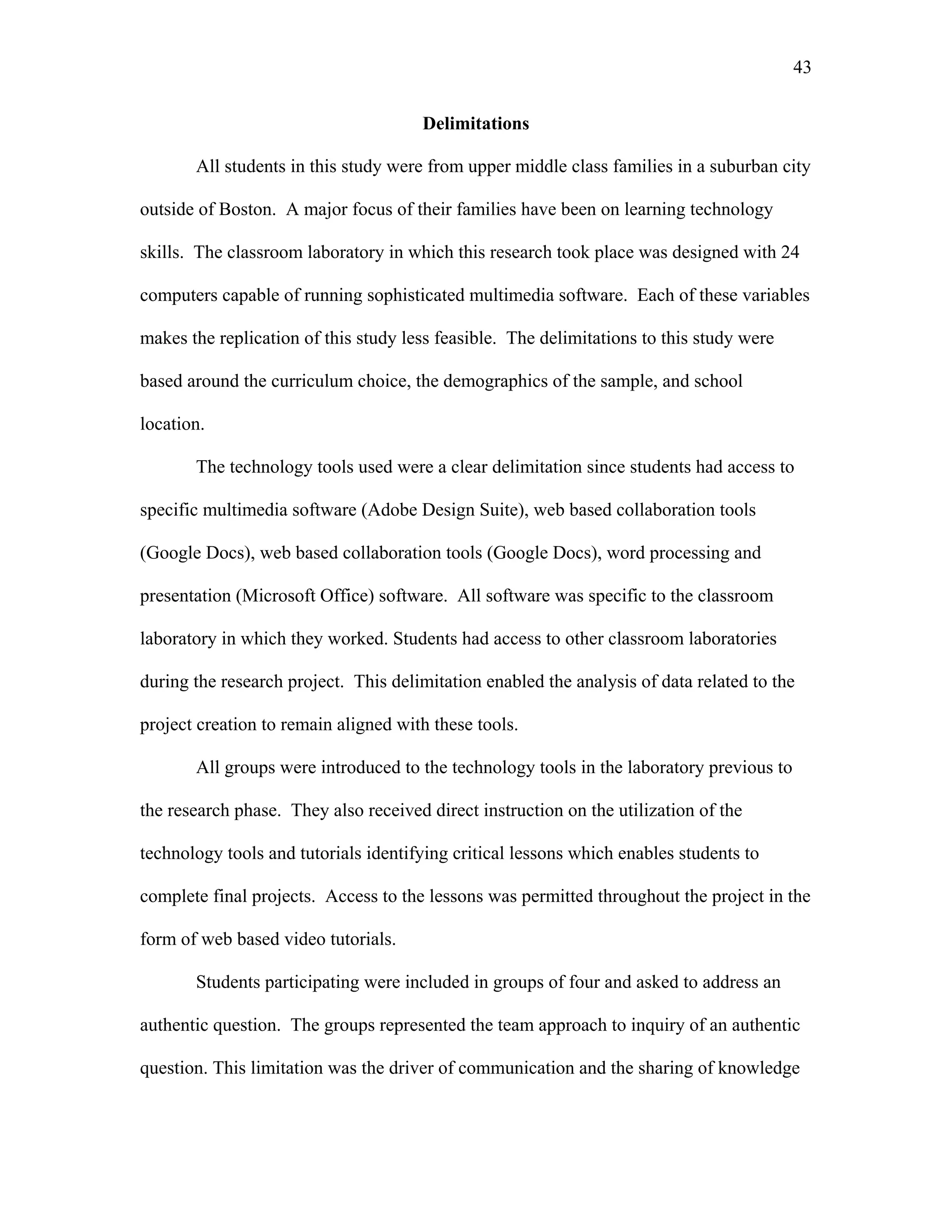 43
 
Delimitations
All students in this study were from upper middle class families in a suburban city
outside of Boston. A major focus of their families have been on learning technology
skills. The classroom laboratory in which this research took place was designed with 24
computers capable of running sophisticated multimedia software. Each of these variables
makes the replication of this study less feasible. The delimitations to this study were
based around the curriculum choice, the demographics of the sample, and school
location.
The technology tools used were a clear delimitation since students had access to
specific multimedia software (Adobe Design Suite), web based collaboration tools
(Google Docs), web based collaboration tools (Google Docs), word processing and
presentation (Microsoft Office) software. All software was specific to the classroom
laboratory in which they worked. Students had access to other classroom laboratories
during the research project. This delimitation enabled the analysis of data related to the
project creation to remain aligned with these tools.
All groups were introduced to the technology tools in the laboratory previous to
the research phase. They also received direct instruction on the utilization of the
technology tools and tutorials identifying critical lessons which enables students to
complete final projects. Access to the lessons was permitted throughout the project in the
form of web based video tutorials.
Students participating were included in groups of four and asked to address an
authentic question. The groups represented the team approach to inquiry of an authentic
question. This limitation was the driver of communication and the sharing of knowledge
 