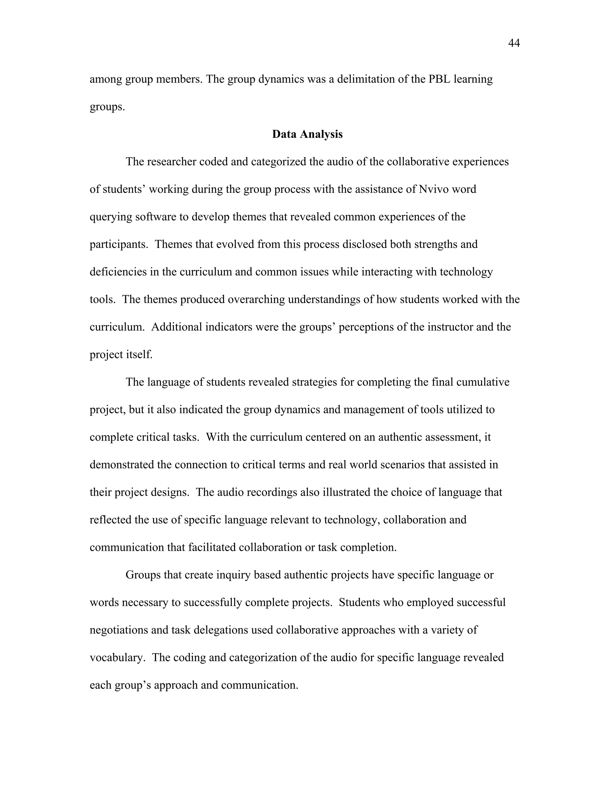 44
 
among group members. The group dynamics was a delimitation of the PBL learning
groups.
Data Analysis
The researcher coded and categorized the audio of the collaborative experiences
of students’ working during the group process with the assistance of Nvivo word
querying software to develop themes that revealed common experiences of the
participants. Themes that evolved from this process disclosed both strengths and
deficiencies in the curriculum and common issues while interacting with technology
tools. The themes produced overarching understandings of how students worked with the
curriculum. Additional indicators were the groups’ perceptions of the instructor and the
project itself.
The language of students revealed strategies for completing the final cumulative
project, but it also indicated the group dynamics and management of tools utilized to
complete critical tasks. With the curriculum centered on an authentic assessment, it
demonstrated the connection to critical terms and real world scenarios that assisted in
their project designs. The audio recordings also illustrated the choice of language that
reflected the use of specific language relevant to technology, collaboration and
communication that facilitated collaboration or task completion.
Groups that create inquiry based authentic projects have specific language or
words necessary to successfully complete projects. Students who employed successful
negotiations and task delegations used collaborative approaches with a variety of
vocabulary. The coding and categorization of the audio for specific language revealed
each group’s approach and communication.
 