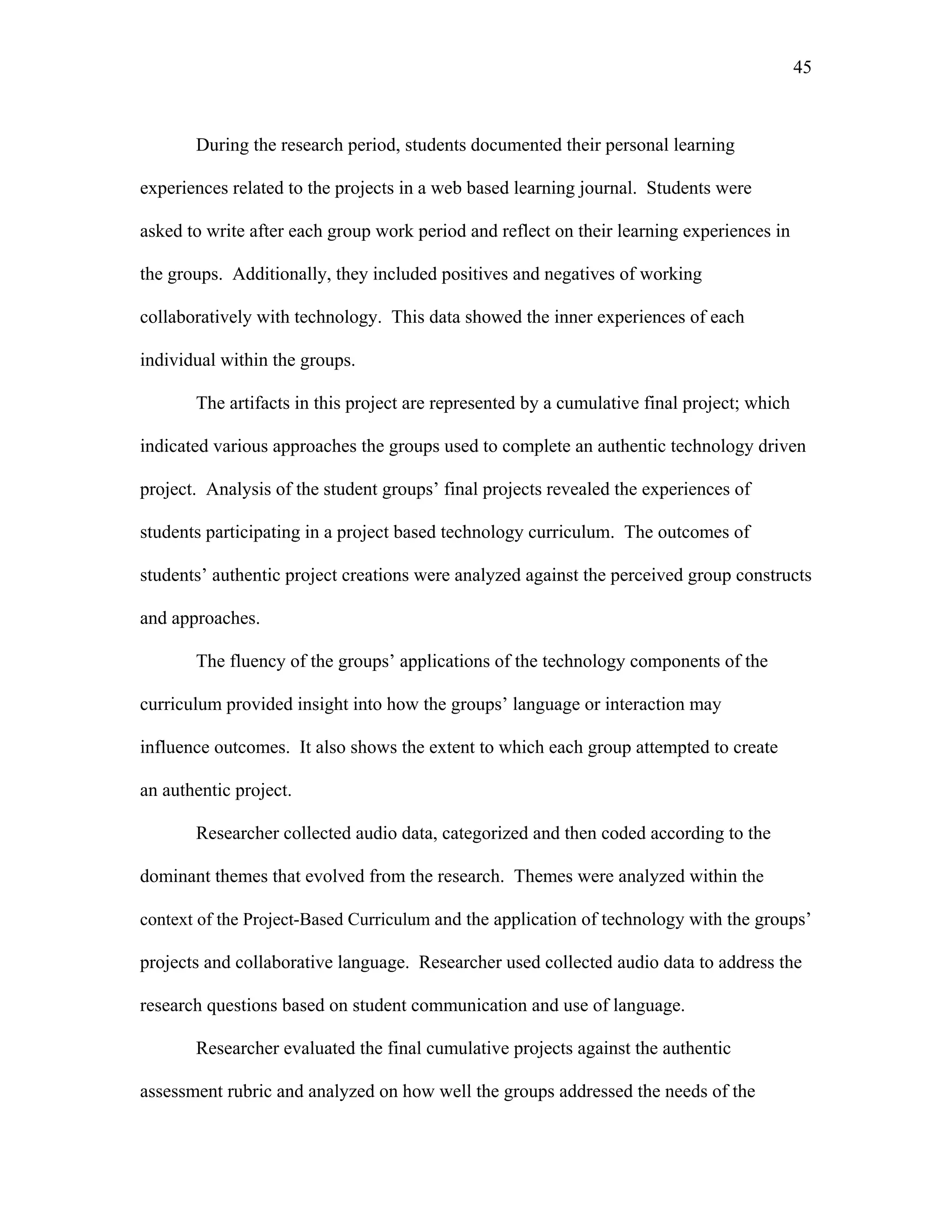 45
 
During the research period, students documented their personal learning
experiences related to the projects in a web based learning journal. Students were
asked to write after each group work period and reflect on their learning experiences in
the groups. Additionally, they included positives and negatives of working
collaboratively with technology. This data showed the inner experiences of each
individual within the groups.
The artifacts in this project are represented by a cumulative final project; which
indicated various approaches the groups used to complete an authentic technology driven
project. Analysis of the student groups’ final projects revealed the experiences of
students participating in a project based technology curriculum. The outcomes of
students’ authentic project creations were analyzed against the perceived group constructs
and approaches.
The fluency of the groups’ applications of the technology components of the
curriculum provided insight into how the groups’ language or interaction may
influence outcomes. It also shows the extent to which each group attempted to create
an authentic project.
Researcher collected audio data, categorized and then coded according to the
dominant themes that evolved from the research. Themes were analyzed within the
context of the Project-Based Curriculum and the application of technology with the groups’
projects and collaborative language. Researcher used collected audio data to address the
research questions based on student communication and use of language.
Researcher evaluated the final cumulative projects against the authentic
assessment rubric and analyzed on how well the groups addressed the needs of the
 