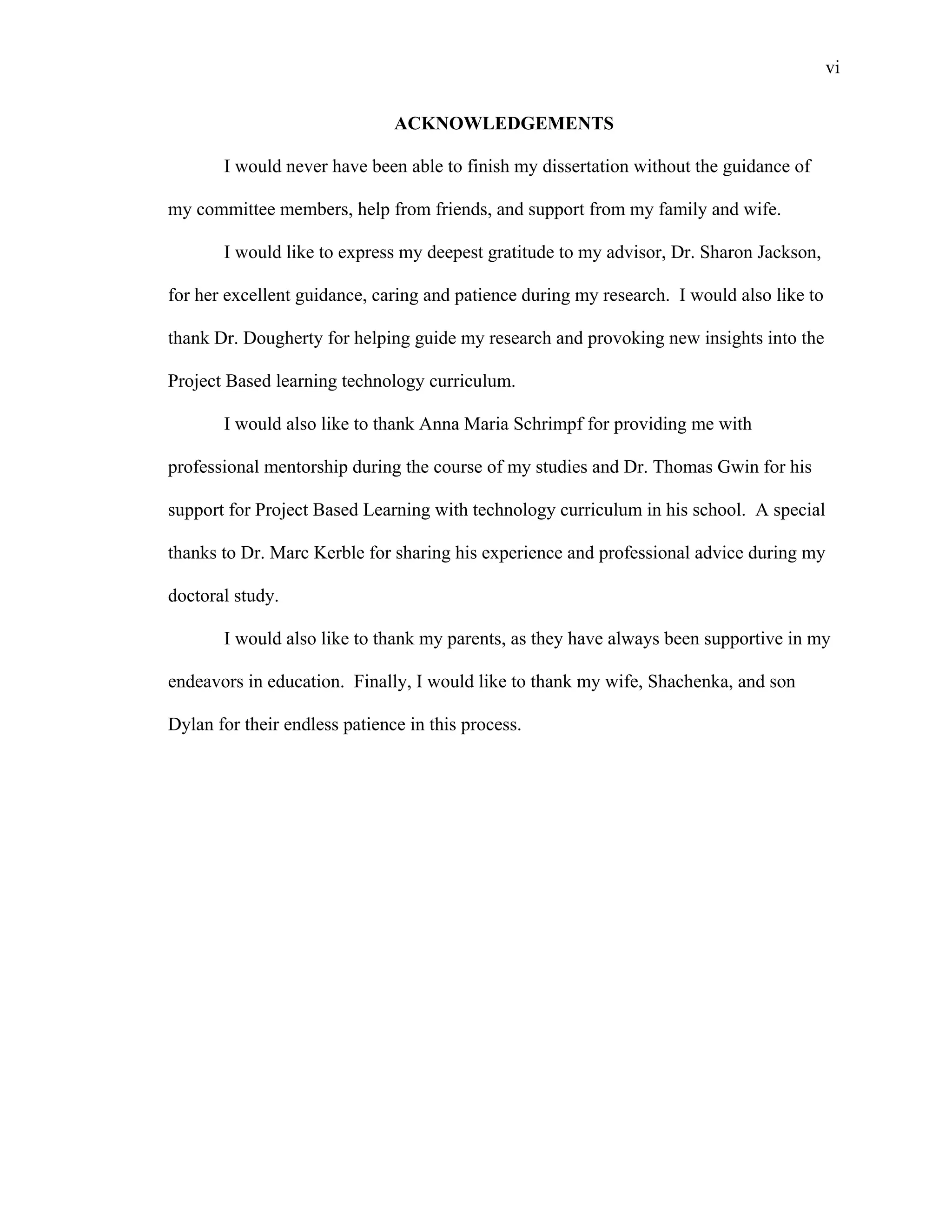 vi
 
ACKNOWLEDGEMENTS
I would never have been able to finish my dissertation without the guidance of
my committee members, help from friends, and support from my family and wife.
I would like to express my deepest gratitude to my advisor, Dr. Sharon Jackson,
for her excellent guidance, caring and patience during my research. I would also like to
thank Dr. Dougherty for helping guide my research and provoking new insights into the
Project Based learning technology curriculum.
I would also like to thank Anna Maria Schrimpf for providing me with
professional mentorship during the course of my studies and Dr. Thomas Gwin for his
support for Project Based Learning with technology curriculum in his school. A special
thanks to Dr. Marc Kerble for sharing his experience and professional advice during my
doctoral study.
I would also like to thank my parents, as they have always been supportive in my
endeavors in education. Finally, I would like to thank my wife, Shachenka, and son
Dylan for their endless patience in this process.
 