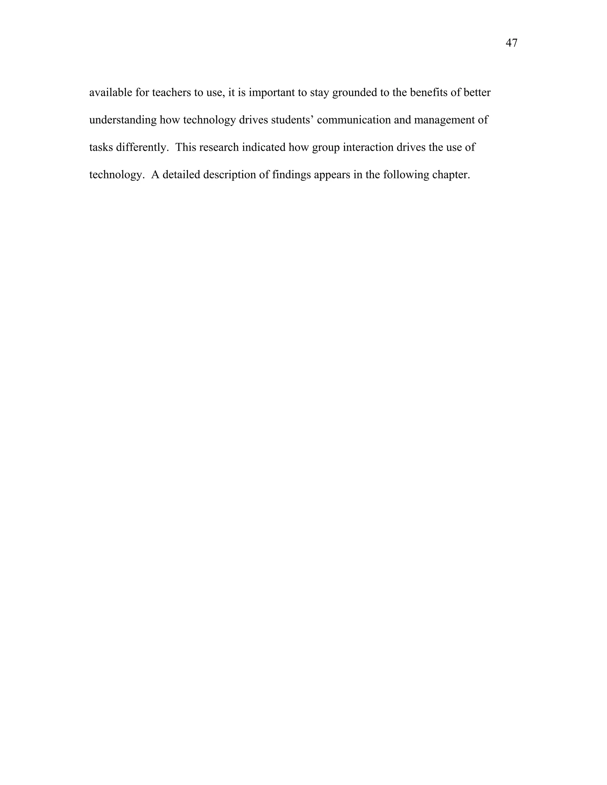 47
 
available for teachers to use, it is important to stay grounded to the benefits of better
understanding how technology drives students’ communication and management of
tasks differently. This research indicated how group interaction drives the use of
technology. A detailed description of findings appears in the following chapter.
 