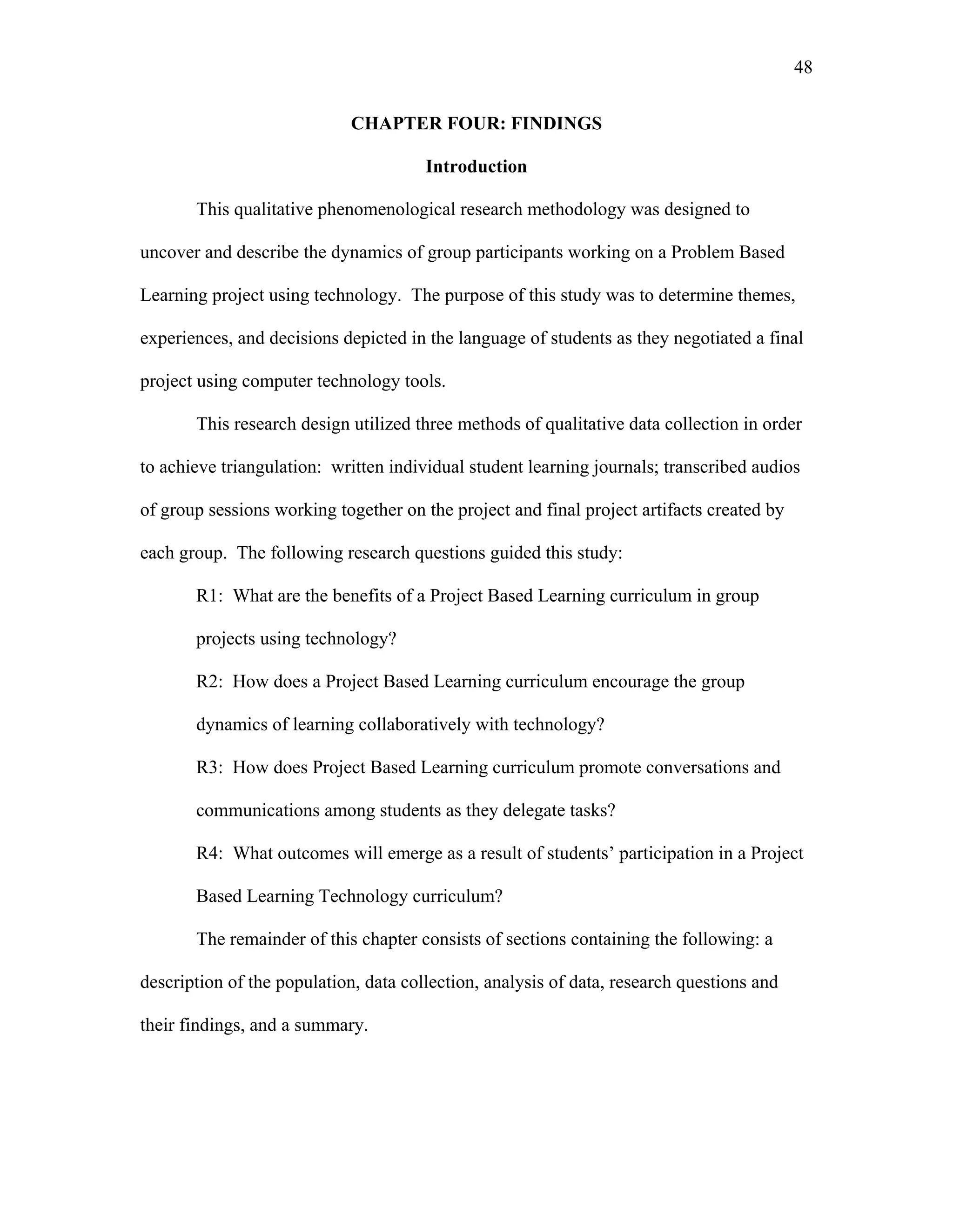 48
 
CHAPTER FOUR: FINDINGS
Introduction
This qualitative phenomenological research methodology was designed to
uncover and describe the dynamics of group participants working on a Problem Based
Learning project using technology. The purpose of this study was to determine themes,
experiences, and decisions depicted in the language of students as they negotiated a final
project using computer technology tools.
This research design utilized three methods of qualitative data collection in order
to achieve triangulation: written individual student learning journals; transcribed audios
of group sessions working together on the project and final project artifacts created by
each group. The following research questions guided this study:
R1: What are the benefits of a Project Based Learning curriculum in group
projects using technology?
R2: How does a Project Based Learning curriculum encourage the group
dynamics of learning collaboratively with technology?
R3: How does Project Based Learning curriculum promote conversations and
communications among students as they delegate tasks?
R4: What outcomes will emerge as a result of students’ participation in a Project
Based Learning Technology curriculum?
The remainder of this chapter consists of sections containing the following: a
description of the population, data collection, analysis of data, research questions and
their findings, and a summary.
 