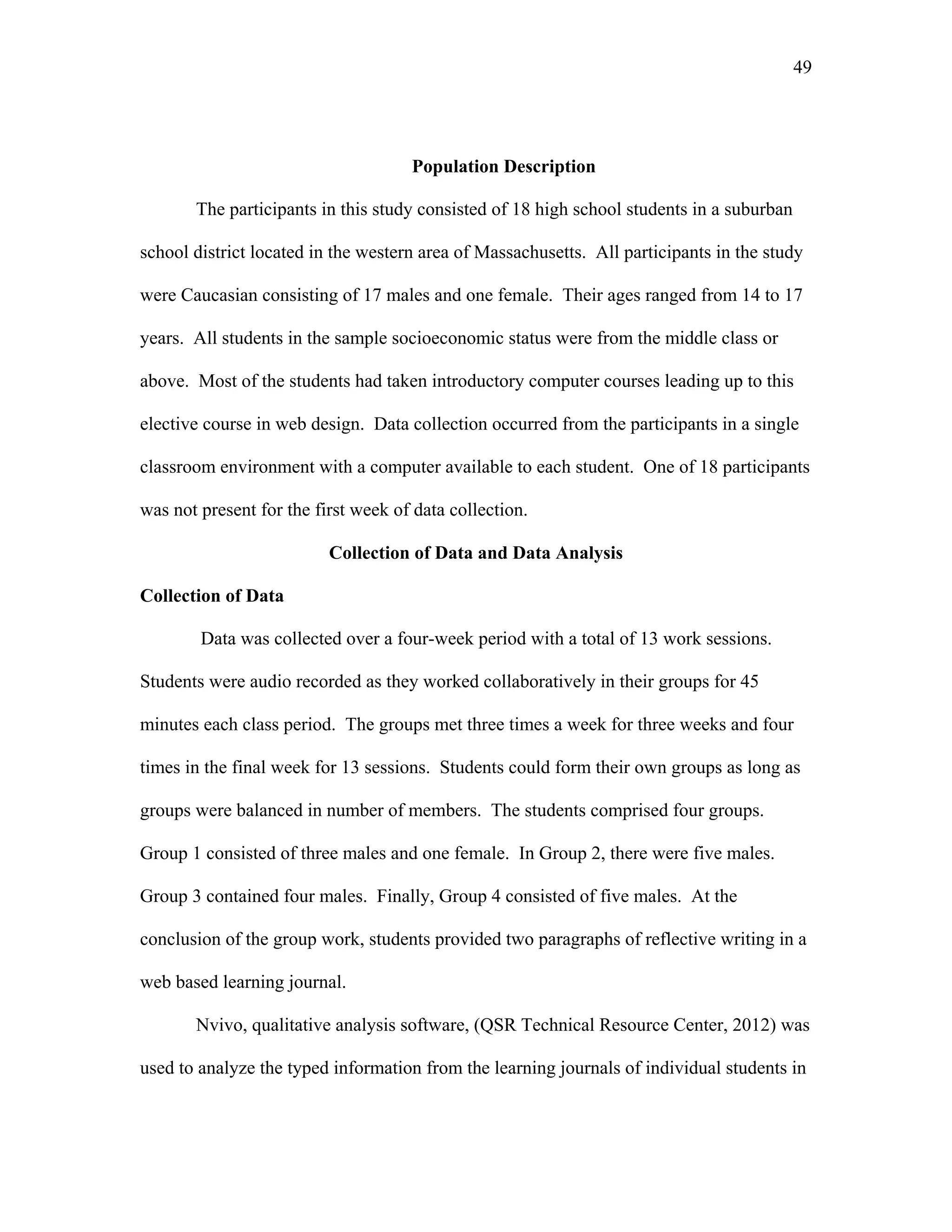 49
 
Population Description
The participants in this study consisted of 18 high school students in a suburban
school district located in the western area of Massachusetts. All participants in the study
were Caucasian consisting of 17 males and one female. Their ages ranged from 14 to 17
years. All students in the sample socioeconomic status were from the middle class or
above. Most of the students had taken introductory computer courses leading up to this
elective course in web design. Data collection occurred from the participants in a single
classroom environment with a computer available to each student. One of 18 participants
was not present for the first week of data collection.
Collection of Data and Data Analysis
Collection of Data
Data was collected over a four-week period with a total of 13 work sessions.
Students were audio recorded as they worked collaboratively in their groups for 45
minutes each class period. The groups met three times a week for three weeks and four
times in the final week for 13 sessions. Students could form their own groups as long as
groups were balanced in number of members. The students comprised four groups.
Group 1 consisted of three males and one female. In Group 2, there were five males.
Group 3 contained four males. Finally, Group 4 consisted of five males. At the
conclusion of the group work, students provided two paragraphs of reflective writing in a
web based learning journal.
Nvivo, qualitative analysis software, (QSR Technical Resource Center, 2012) was
used to analyze the typed information from the learning journals of individual students in
 