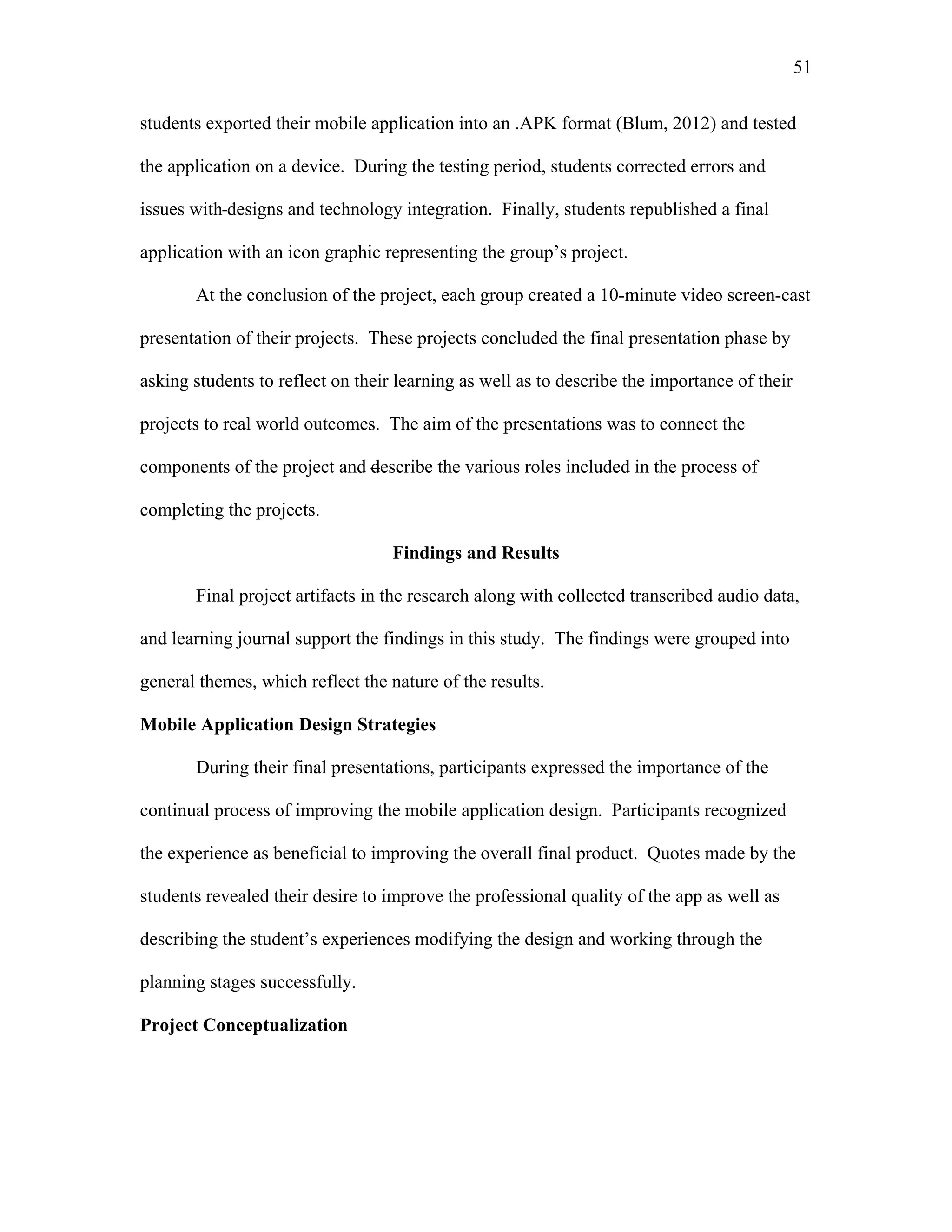 51
 
students exported their mobile application into an .APK format (Blum, 2012) and tested
the application on a device. During the testing period, students corrected errors and
issues with designs and technology integration. Finally, students republished a final
application with an icon graphic representing the group’s project.
At the conclusion of the project, each group created a 10-minute video screen-cast
presentation of their projects. These projects concluded the final presentation phase by
asking students to reflect on their learning as well as to describe the importance of their
projects to real world outcomes. The aim of the presentations was to connect the
components of the project and describe the various roles included in the process of
completing the projects.
Findings and Results
Final project artifacts in the research along with collected transcribed audio data,
and learning journal support the findings in this study. The findings were grouped into
general themes, which reflect the nature of the results.
Mobile Application Design Strategies
During their final presentations, participants expressed the importance of the
continual process of improving the mobile application design. Participants recognized
the experience as beneficial to improving the overall final product. Quotes made by the
students revealed their desire to improve the professional quality of the app as well as
describing the student’s experiences modifying the design and working through the
planning stages successfully.
Project Conceptualization
 