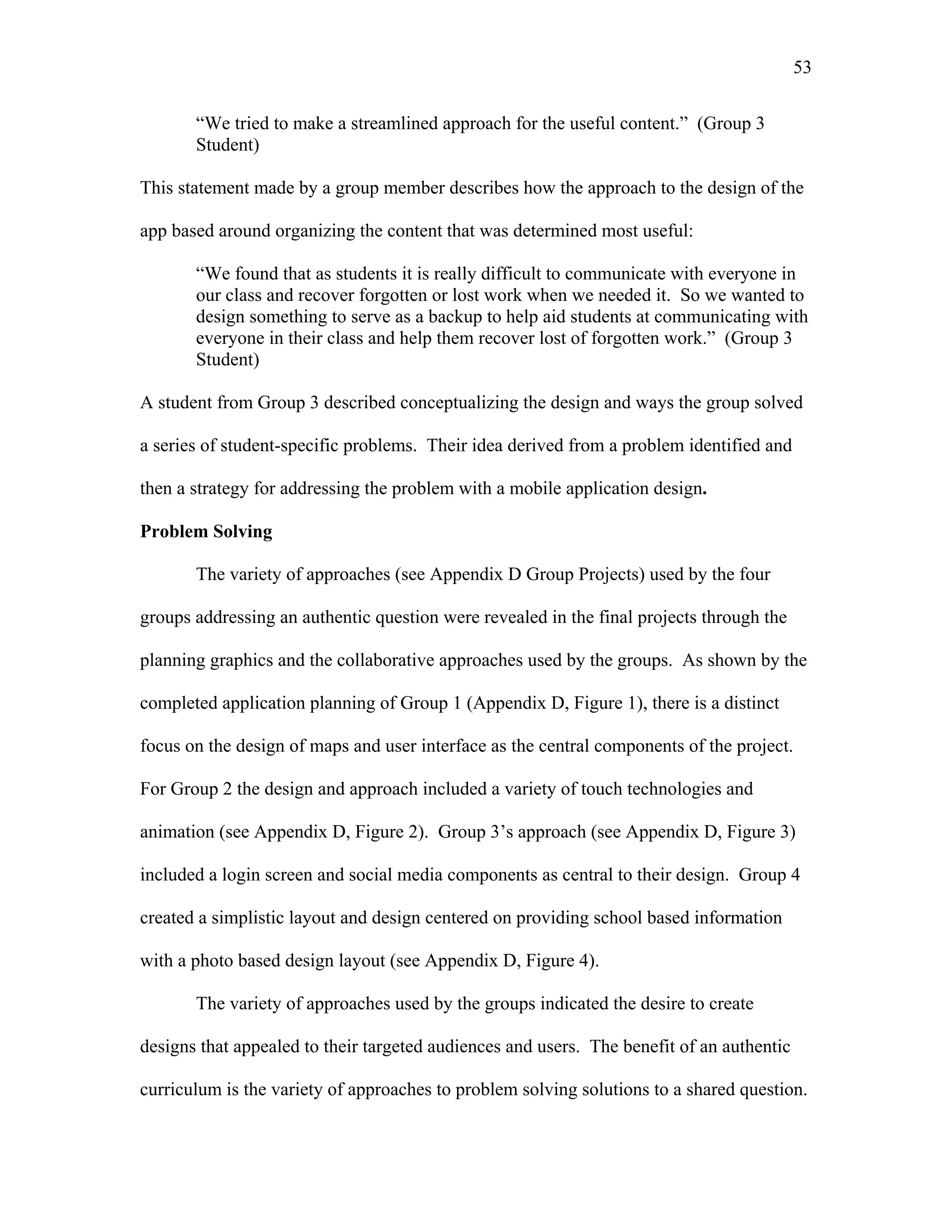 53
 
“We tried to make a streamlined approach for the useful content.” (Group 3
Student)
This statement made by a group member describes how the approach to the design of the
app based around organizing the content that was determined most useful:
“We found that as students it is really difficult to communicate with everyone in
our class and recover forgotten or lost work when we needed it. So we wanted to
design something to serve as a backup to help aid students at communicating with
everyone in their class and help them recover lost of forgotten work.” (Group 3
Student)
A student from Group 3 described conceptualizing the design and ways the group solved
a series of student-specific problems. Their idea derived from a problem identified and
then a strategy for addressing the problem with a mobile application design.
Problem Solving
The variety of approaches (see Appendix D Group Projects) used by the four
groups addressing an authentic question were revealed in the final projects through the
planning graphics and the collaborative approaches used by the groups. As shown by the
completed application planning of Group 1 (Appendix D, Figure 1), there is a distinct
focus on the design of maps and user interface as the central components of the project.
For Group 2 the design and approach included a variety of touch technologies and
animation (see Appendix D, Figure 2). Group 3’s approach (see Appendix D, Figure 3)
included a login screen and social media components as central to their design. Group 4
created a simplistic layout and design centered on providing school based information
with a photo based design layout (see Appendix D, Figure 4).
The variety of approaches used by the groups indicated the desire to create
designs that appealed to their targeted audiences and users. The benefit of an authentic
curriculum is the variety of approaches to problem solving solutions to a shared question.
 