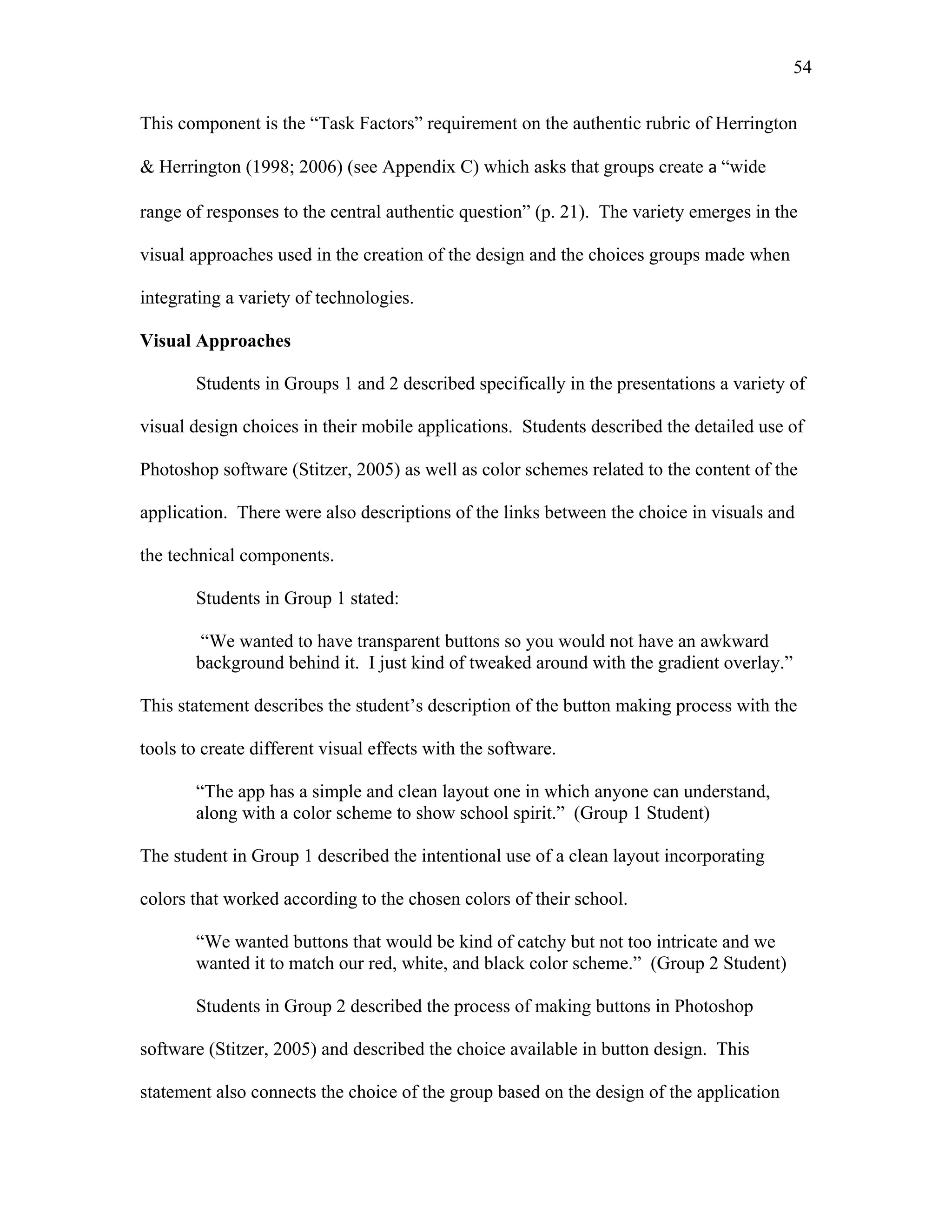 54
 
This component is the “Task Factors” requirement on the authentic rubric of Herrington
& Herrington (1998; 2006) (see Appendix C) which asks that groups create a “wide
range of responses to the central authentic question” (p. 21). The variety emerges in the
visual approaches used in the creation of the design and the choices groups made when
integrating a variety of technologies.
Visual Approaches
Students in Groups 1 and 2 described specifically in the presentations a variety of
visual design choices in their mobile applications. Students described the detailed use of
Photoshop software (Stitzer, 2005) as well as color schemes related to the content of the
application. There were also descriptions of the links between the choice in visuals and
the technical components.
Students in Group 1 stated:
“We wanted to have transparent buttons so you would not have an awkward
background behind it. I just kind of tweaked around with the gradient overlay.”
This statement describes the student’s description of the button making process with the
tools to create different visual effects with the software.
“The app has a simple and clean layout one in which anyone can understand,
along with a color scheme to show school spirit.” (Group 1 Student)
The student in Group 1 described the intentional use of a clean layout incorporating
colors that worked according to the chosen colors of their school.
“We wanted buttons that would be kind of catchy but not too intricate and we
wanted it to match our red, white, and black color scheme.” (Group 2 Student)
Students in Group 2 described the process of making buttons in Photoshop
software (Stitzer, 2005) and described the choice available in button design. This
statement also connects the choice of the group based on the design of the application
 
