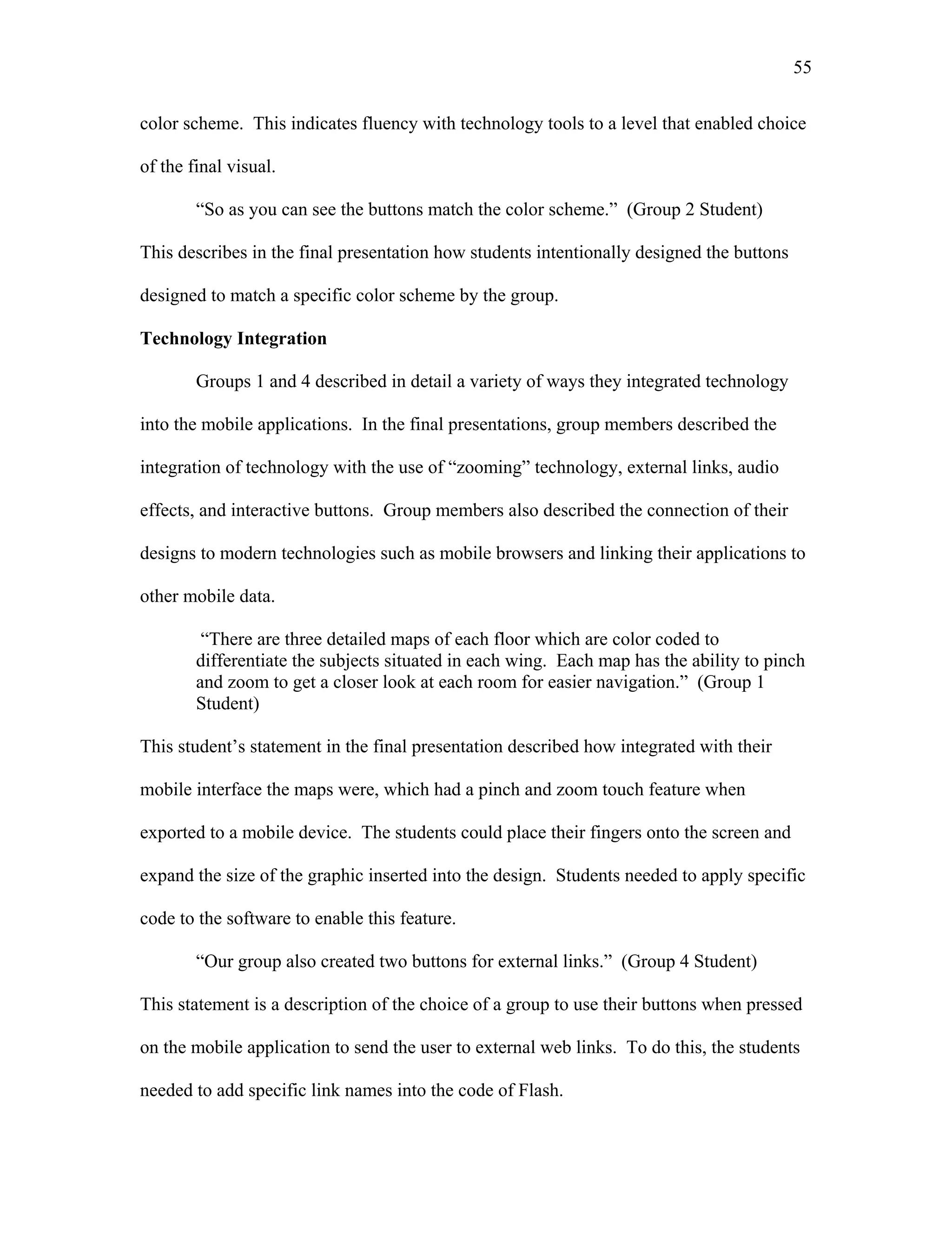 55
 
color scheme. This indicates fluency with technology tools to a level that enabled choice
of the final visual.
“So as you can see the buttons match the color scheme.” (Group 2 Student)
This describes in the final presentation how students intentionally designed the buttons
designed to match a specific color scheme by the group.
Technology Integration
Groups 1 and 4 described in detail a variety of ways they integrated technology
into the mobile applications. In the final presentations, group members described the
integration of technology with the use of “zooming” technology, external links, audio
effects, and interactive buttons. Group members also described the connection of their
designs to modern technologies such as mobile browsers and linking their applications to
other mobile data.
“There are three detailed maps of each floor which are color coded to
differentiate the subjects situated in each wing. Each map has the ability to pinch
and zoom to get a closer look at each room for easier navigation.” (Group 1
Student)
This student’s statement in the final presentation described how integrated with their
mobile interface the maps were, which had a pinch and zoom touch feature when
exported to a mobile device. The students could place their fingers onto the screen and
expand the size of the graphic inserted into the design. Students needed to apply specific
code to the software to enable this feature.
“Our group also created two buttons for external links.” (Group 4 Student)
This statement is a description of the choice of a group to use their buttons when pressed
on the mobile application to send the user to external web links. To do this, the students
needed to add specific link names into the code of Flash.
 