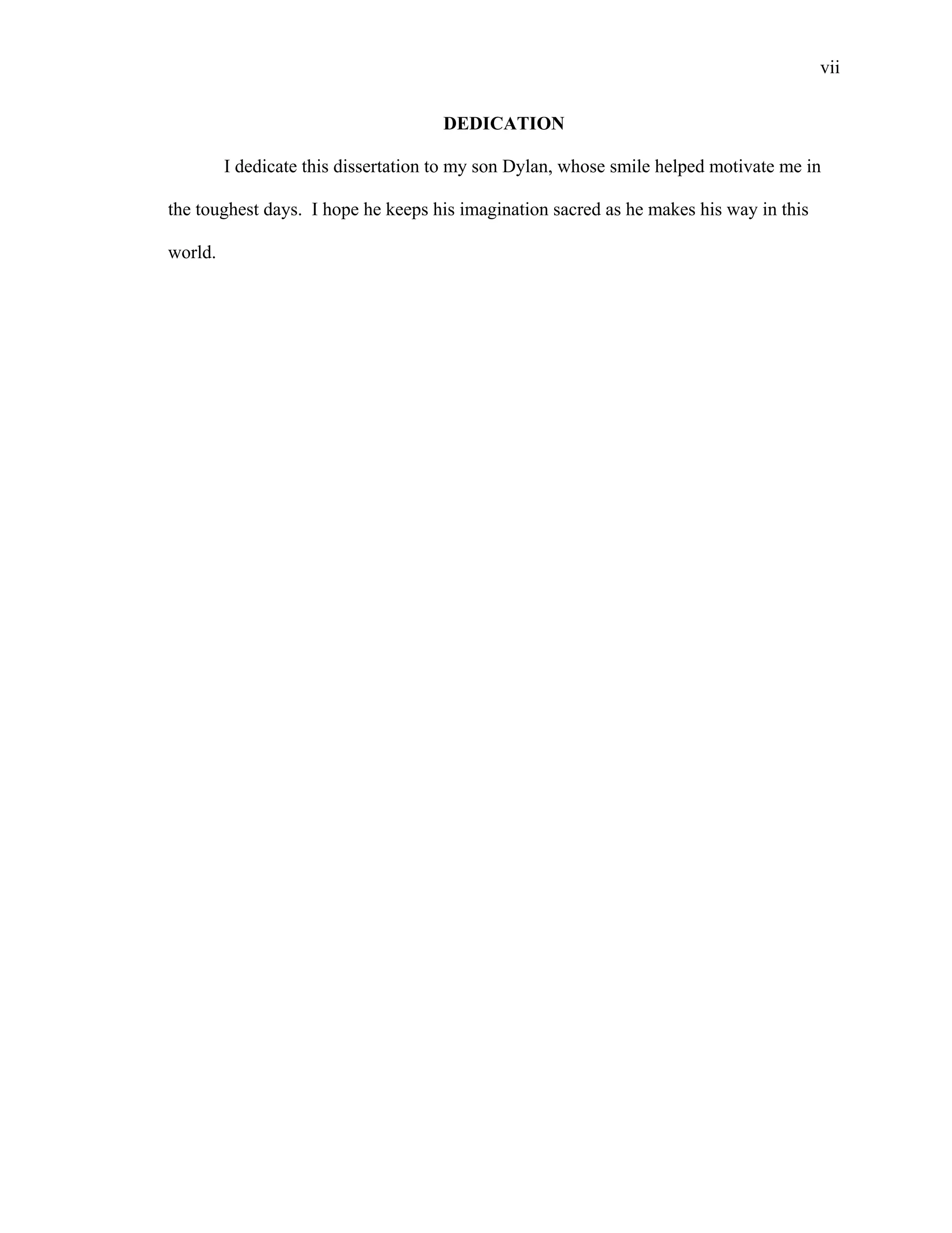 vii
 
DEDICATION
I dedicate this dissertation to my son Dylan, whose smile helped motivate me in
the toughest days. I hope he keeps his imagination sacred as he makes his way in this
world.
 