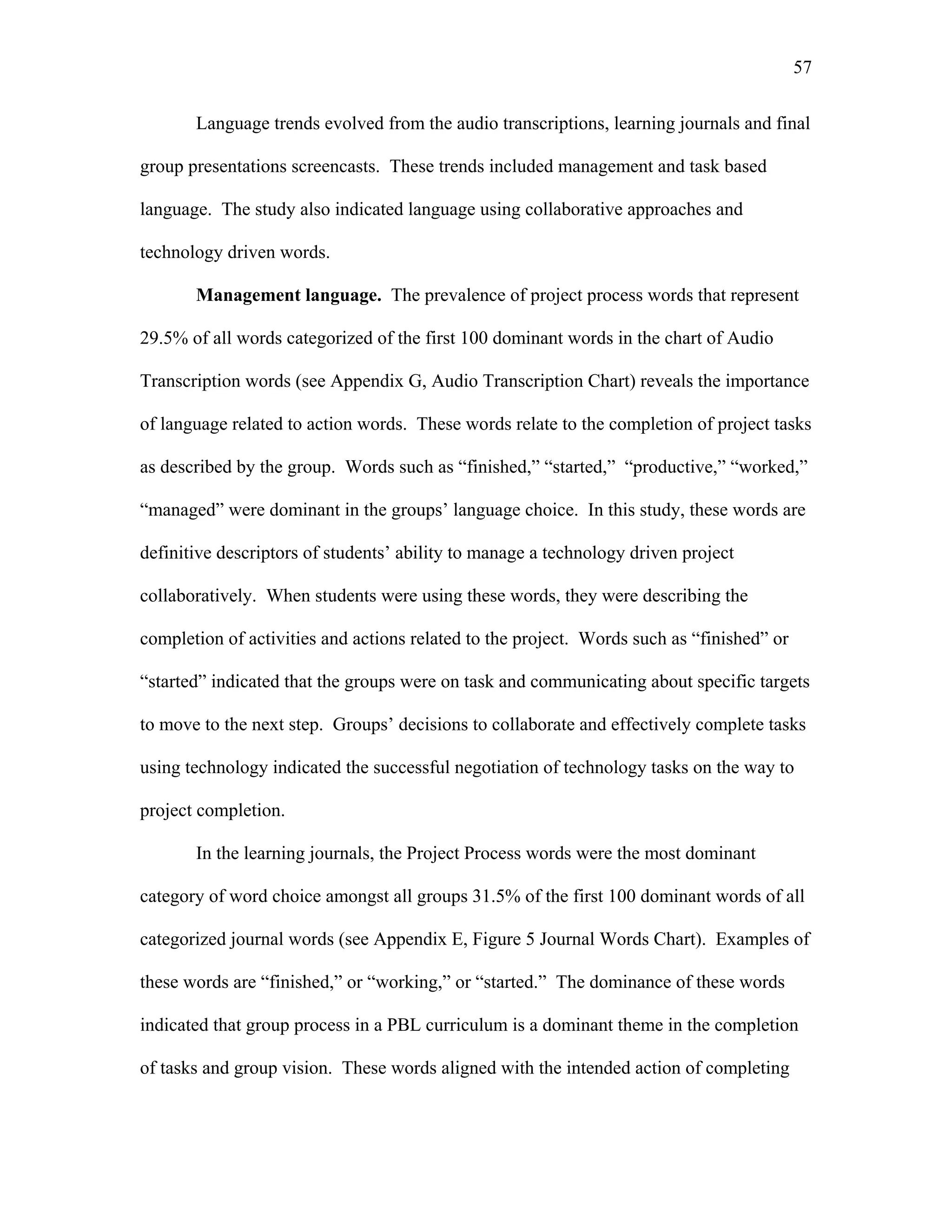 57
 
Language trends evolved from the audio transcriptions, learning journals and final
group presentations screencasts. These trends included management and task based
language. The study also indicated language using collaborative approaches and
technology driven words.
Management language. The prevalence of project process words that represent
29.5% of all words categorized of the first 100 dominant words in the chart of Audio
Transcription words (see Appendix G, Audio Transcription Chart) reveals the importance
of language related to action words. These words relate to the completion of project tasks
as described by the group. Words such as “finished,” “started,” “productive,” “worked,”
“managed” were dominant in the groups’ language choice. In this study, these words are
definitive descriptors of students’ ability to manage a technology driven project
collaboratively. When students were using these words, they were describing the
completion of activities and actions related to the project. Words such as “finished” or
“started” indicated that the groups were on task and communicating about specific targets
to move to the next step. Groups’ decisions to collaborate and effectively complete tasks
using technology indicated the successful negotiation of technology tasks on the way to
project completion.
In the learning journals, the Project Process words were the most dominant
category of word choice amongst all groups 31.5% of the first 100 dominant words of all
categorized journal words (see Appendix E, Figure 5 Journal Words Chart). Examples of
these words are “finished,” or “working,” or “started.” The dominance of these words
indicated that group process in a PBL curriculum is a dominant theme in the completion
of tasks and group vision. These words aligned with the intended action of completing
 