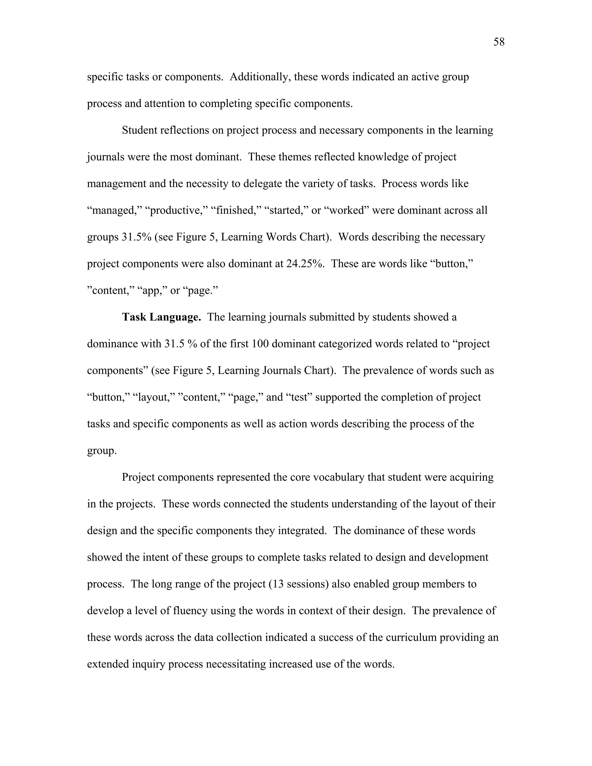 58
 
specific tasks or components. Additionally, these words indicated an active group
process and attention to completing specific components.
Student reflections on project process and necessary components in the learning
journals were the most dominant. These themes reflected knowledge of project
management and the necessity to delegate the variety of tasks. Process words like
“managed,” “productive,” “finished,” “started,” or “worked” were dominant across all
groups 31.5% (see Figure 5, Learning Words Chart). Words describing the necessary
project components were also dominant at 24.25%. These are words like “button,”
”content,” “app,” or “page.”
Task Language. The learning journals submitted by students showed a
dominance with 31.5 % of the first 100 dominant categorized words related to “project
components” (see Figure 5, Learning Journals Chart). The prevalence of words such as
“button,” “layout,” ”content,” “page,” and “test” supported the completion of project
tasks and specific components as well as action words describing the process of the
group.
Project components represented the core vocabulary that student were acquiring
in the projects. These words connected the students understanding of the layout of their
design and the specific components they integrated. The dominance of these words
showed the intent of these groups to complete tasks related to design and development
process. The long range of the project (13 sessions) also enabled group members to
develop a level of fluency using the words in context of their design. The prevalence of
these words across the data collection indicated a success of the curriculum providing an
extended inquiry process necessitating increased use of the words.
 