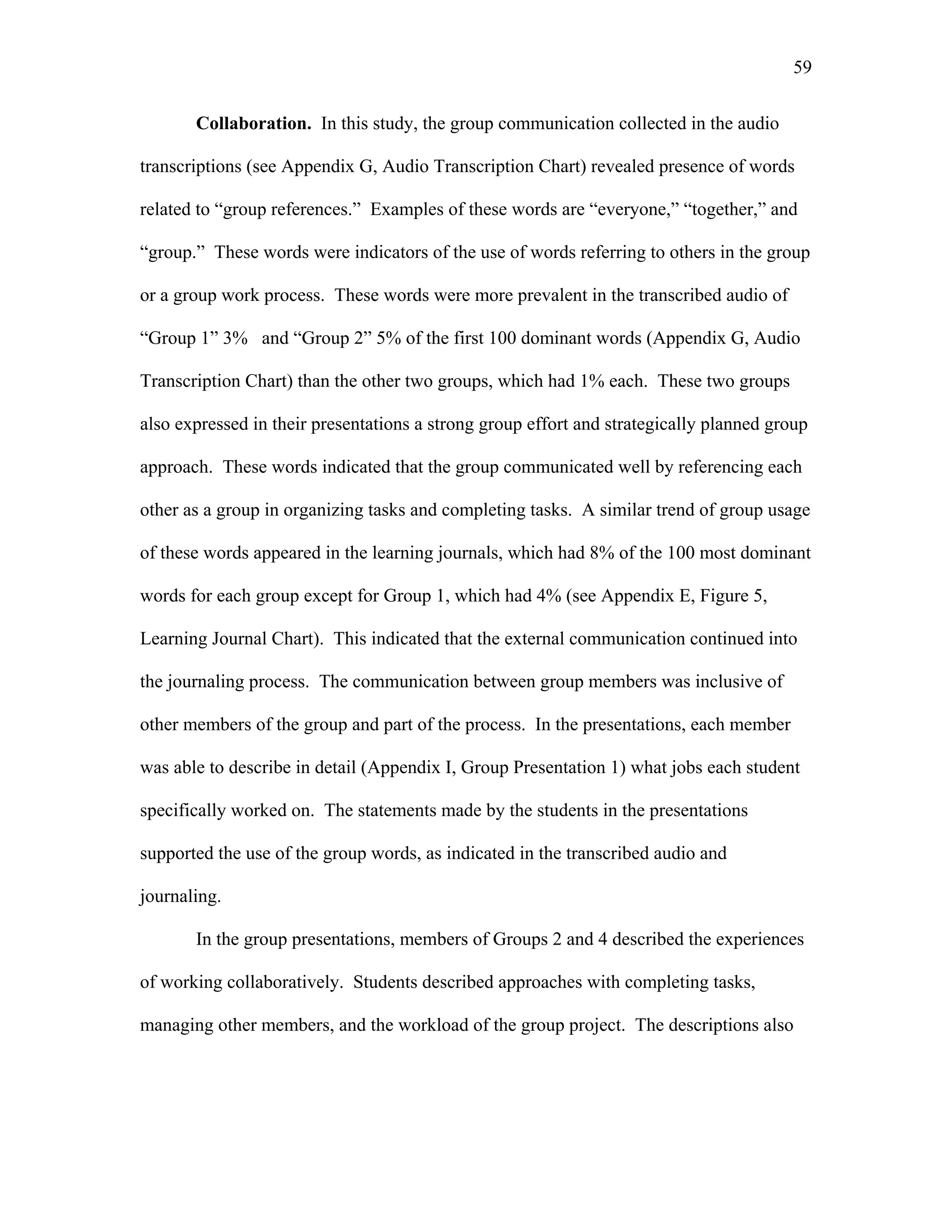 59
 
Collaboration. In this study, the group communication collected in the audio
transcriptions (see Appendix G, Audio Transcription Chart) revealed presence of words
related to “group references.” Examples of these words are “everyone,” “together,” and
“group.” These words were indicators of the use of words referring to others in the group
or a group work process. These words were more prevalent in the transcribed audio of
“Group 1” 3% and “Group 2” 5% of the first 100 dominant words (Appendix G, Audio
Transcription Chart) than the other two groups, which had 1% each. These two groups
also expressed in their presentations a strong group effort and strategically planned group
approach. These words indicated that the group communicated well by referencing each
other as a group in organizing tasks and completing tasks. A similar trend of group usage
of these words appeared in the learning journals, which had 8% of the 100 most dominant
words for each group except for Group 1, which had 4% (see Appendix E, Figure 5,
Learning Journal Chart). This indicated that the external communication continued into
the journaling process. The communication between group members was inclusive of
other members of the group and part of the process. In the presentations, each member
was able to describe in detail (Appendix I, Group Presentation 1) what jobs each student
specifically worked on. The statements made by the students in the presentations
supported the use of the group words, as indicated in the transcribed audio and
journaling.
In the group presentations, members of Groups 2 and 4 described the experiences
of working collaboratively. Students described approaches with completing tasks,
managing other members, and the workload of the group project. The descriptions also
 
