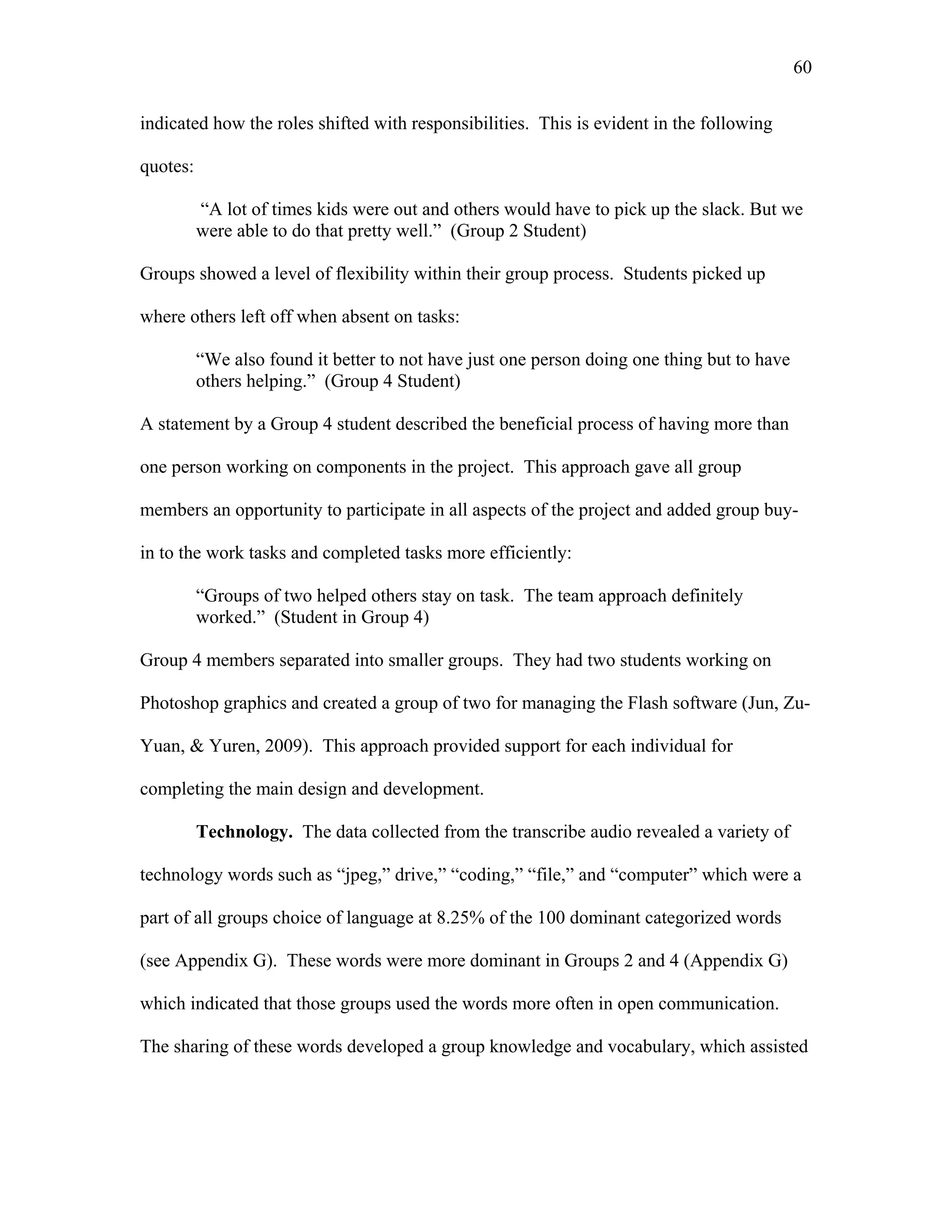 60
 
indicated how the roles shifted with responsibilities. This is evident in the following
quotes:
“A lot of times kids were out and others would have to pick up the slack. But we
were able to do that pretty well.” (Group 2 Student)
Groups showed a level of flexibility within their group process. Students picked up
where others left off when absent on tasks:
“We also found it better to not have just one person doing one thing but to have
others helping.” (Group 4 Student)
A statement by a Group 4 student described the beneficial process of having more than
one person working on components in the project. This approach gave all group
members an opportunity to participate in all aspects of the project and added group buy-
in to the work tasks and completed tasks more efficiently:
“Groups of two helped others stay on task. The team approach definitely
worked.” (Student in Group 4)
Group 4 members separated into smaller groups. They had two students working on
Photoshop graphics and created a group of two for managing the Flash software (Jun, Zu-
Yuan, & Yuren, 2009). This approach provided support for each individual for
completing the main design and development.
Technology. The data collected from the transcribe audio revealed a variety of
technology words such as “jpeg,” drive,” “coding,” “file,” and “computer” which were a
part of all groups choice of language at 8.25% of the 100 dominant categorized words
(see Appendix G). These words were more dominant in Groups 2 and 4 (Appendix G)
which indicated that those groups used the words more often in open communication.
The sharing of these words developed a group knowledge and vocabulary, which assisted
 