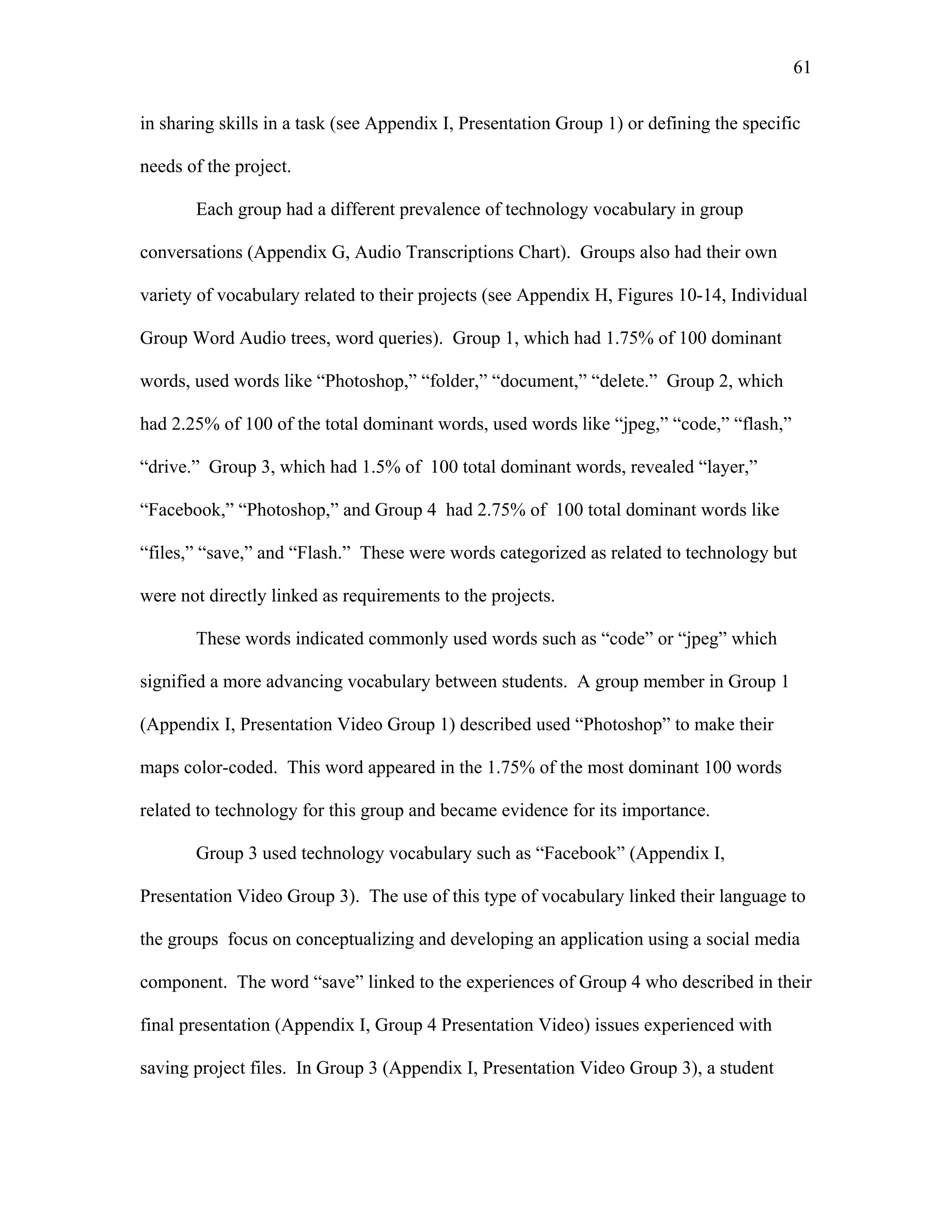 61
 
in sharing skills in a task (see Appendix I, Presentation Group 1) or defining the specific
needs of the project.
Each group had a different prevalence of technology vocabulary in group
conversations (Appendix G, Audio Transcriptions Chart). Groups also had their own
variety of vocabulary related to their projects (see Appendix H, Figures 10-14, Individual
Group Word Audio trees, word queries). Group 1, which had 1.75% of 100 dominant
words, used words like “Photoshop,” “folder,” “document,” “delete.” Group 2, which
had 2.25% of 100 of the total dominant words, used words like “jpeg,” “code,” “flash,”
“drive.” Group 3, which had 1.5% of 100 total dominant words, revealed “layer,”
“Facebook,” “Photoshop,” and Group 4 had 2.75% of 100 total dominant words like
“files,” “save,” and “Flash.” These were words categorized as related to technology but
were not directly linked as requirements to the projects.
These words indicated commonly used words such as “code” or “jpeg” which
signified a more advancing vocabulary between students. A group member in Group 1
(Appendix I, Presentation Video Group 1) described used “Photoshop” to make their
maps color-coded. This word appeared in the 1.75% of the most dominant 100 words
related to technology for this group and became evidence for its importance.
Group 3 used technology vocabulary such as “Facebook” (Appendix I,
Presentation Video Group 3). The use of this type of vocabulary linked their language to
the groups focus on conceptualizing and developing an application using a social media
component. The word “save” linked to the experiences of Group 4 who described in their
final presentation (Appendix I, Group 4 Presentation Video) issues experienced with
saving project files. In Group 3 (Appendix I, Presentation Video Group 3), a student
 