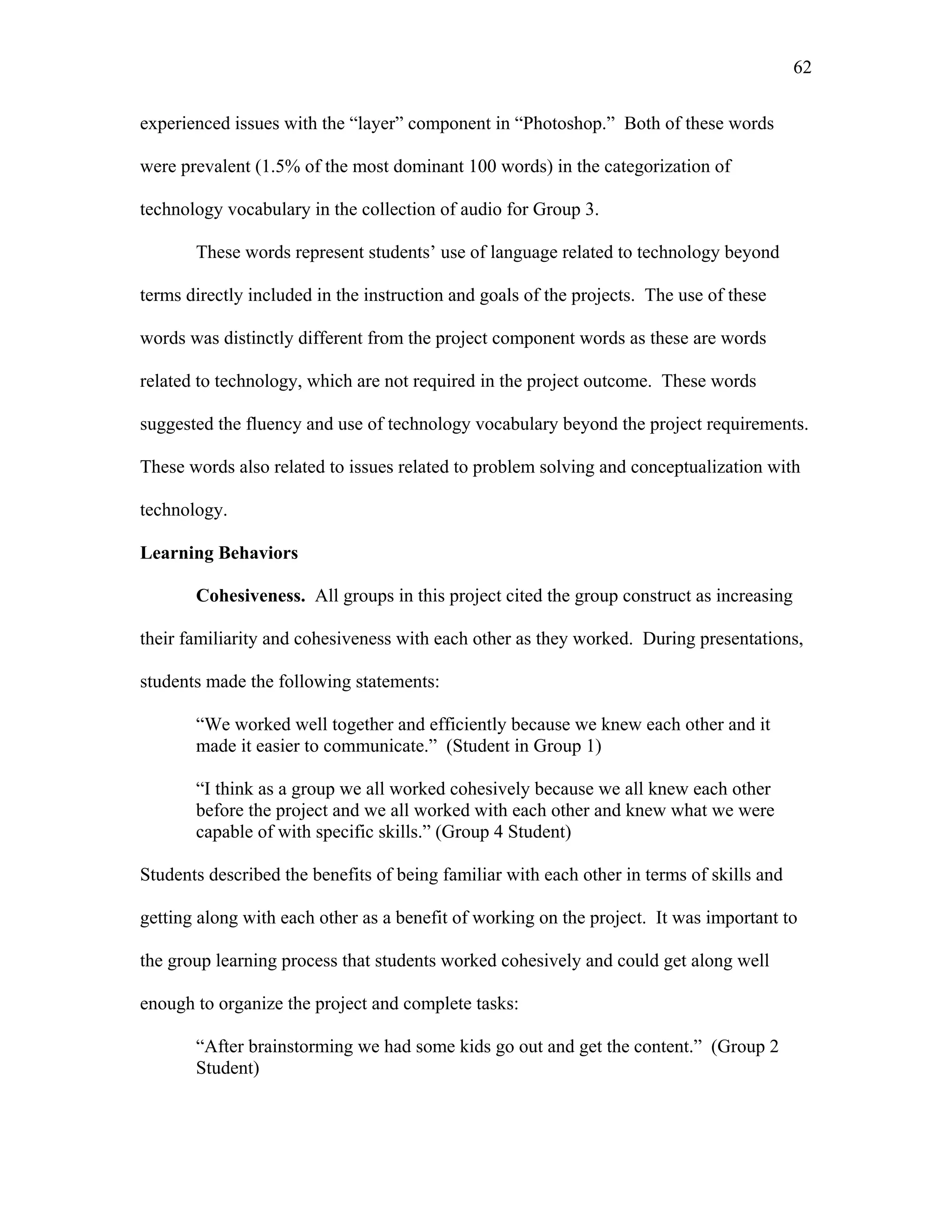 62
 
experienced issues with the “layer” component in “Photoshop.” Both of these words
were prevalent (1.5% of the most dominant 100 words) in the categorization of
technology vocabulary in the collection of audio for Group 3.
These words represent students’ use of language related to technology beyond
terms directly included in the instruction and goals of the projects. The use of these
words was distinctly different from the project component words as these are words
related to technology, which are not required in the project outcome. These words
suggested the fluency and use of technology vocabulary beyond the project requirements.
These words also related to issues related to problem solving and conceptualization with
technology.
Learning Behaviors
Cohesiveness. All groups in this project cited the group construct as increasing
their familiarity and cohesiveness with each other as they worked. During presentations,
students made the following statements:
“We worked well together and efficiently because we knew each other and it
made it easier to communicate.” (Student in Group 1)
“I think as a group we all worked cohesively because we all knew each other
before the project and we all worked with each other and knew what we were
capable of with specific skills.” (Group 4 Student)
Students described the benefits of being familiar with each other in terms of skills and
getting along with each other as a benefit of working on the project. It was important to
the group learning process that students worked cohesively and could get along well
enough to organize the project and complete tasks:
“After brainstorming we had some kids go out and get the content.” (Group 2
Student)
 