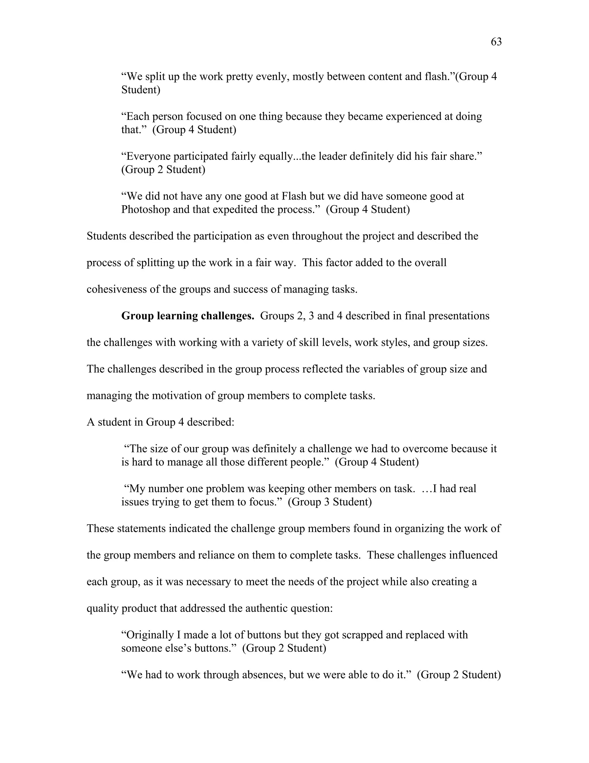 63
 
“We split up the work pretty evenly, mostly between content and flash.”(Group 4
Student)
“Each person focused on one thing because they became experienced at doing
that.” (Group 4 Student)
“Everyone participated fairly equally...the leader definitely did his fair share.”
(Group 2 Student)
“We did not have any one good at Flash but we did have someone good at
Photoshop and that expedited the process.” (Group 4 Student)
Students described the participation as even throughout the project and described the
process of splitting up the work in a fair way. This factor added to the overall
cohesiveness of the groups and success of managing tasks.
Group learning challenges. Groups 2, 3 and 4 described in final presentations
the challenges with working with a variety of skill levels, work styles, and group sizes.
The challenges described in the group process reflected the variables of group size and
managing the motivation of group members to complete tasks.
A student in Group 4 described:
“The size of our group was definitely a challenge we had to overcome because it
is hard to manage all those different people.” (Group 4 Student)
“My number one problem was keeping other members on task. …I had real
issues trying to get them to focus.” (Group 3 Student)
These statements indicated the challenge group members found in organizing the work of
the group members and reliance on them to complete tasks. These challenges influenced
each group, as it was necessary to meet the needs of the project while also creating a
quality product that addressed the authentic question:
“Originally I made a lot of buttons but they got scrapped and replaced with
someone else’s buttons.” (Group 2 Student)
“We had to work through absences, but we were able to do it.” (Group 2 Student)
 