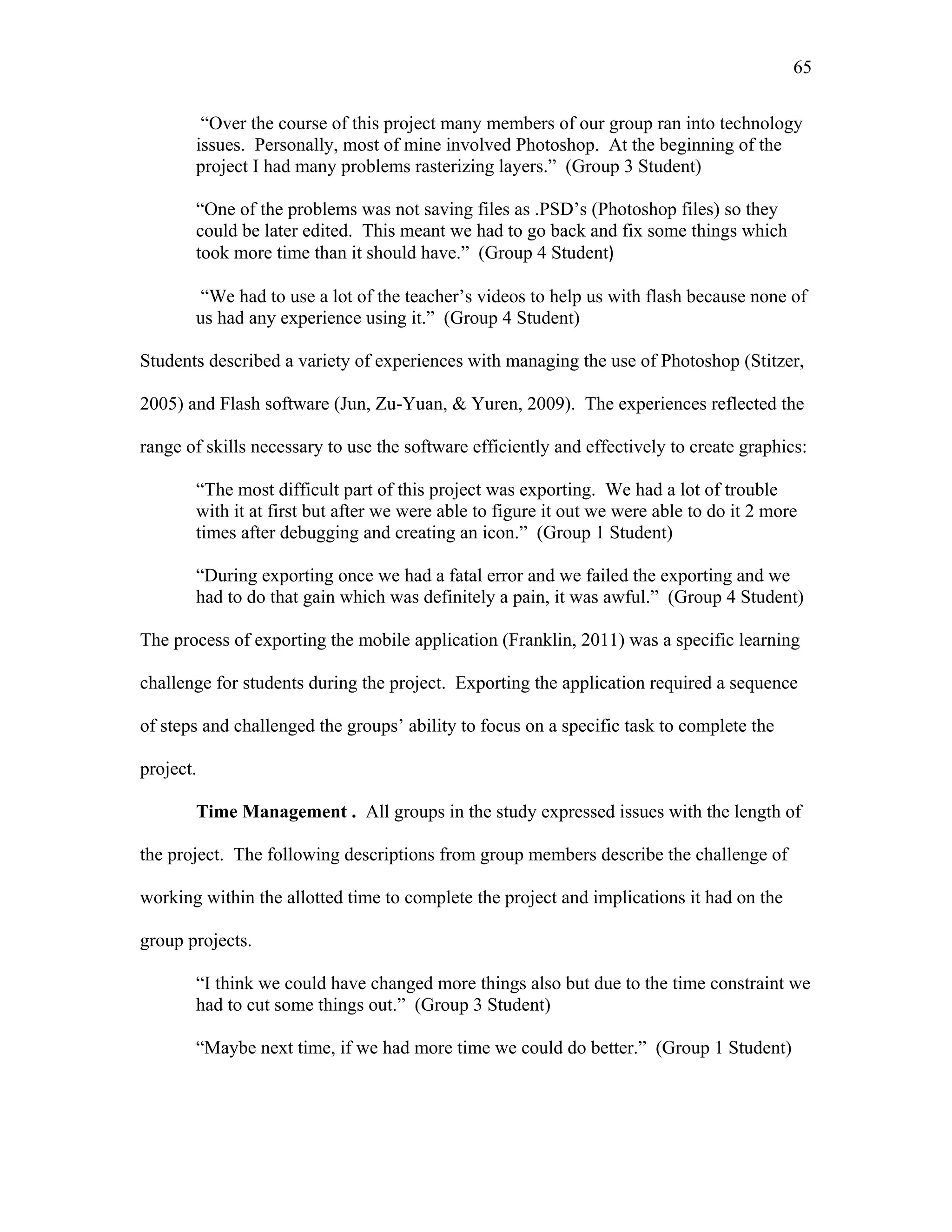 65
 
“Over the course of this project many members of our group ran into technology
issues. Personally, most of mine involved Photoshop. At the beginning of the
project I had many problems rasterizing layers.” (Group 3 Student)
“One of the problems was not saving files as .PSD’s (Photoshop files) so they
could be later edited. This meant we had to go back and fix some things which
took more time than it should have.” (Group 4 Student)
“We had to use a lot of the teacher’s videos to help us with flash because none of
us had any experience using it.” (Group 4 Student)
Students described a variety of experiences with managing the use of Photoshop (Stitzer,
2005) and Flash software (Jun, Zu-Yuan, & Yuren, 2009). The experiences reflected the
range of skills necessary to use the software efficiently and effectively to create graphics:
“The most difficult part of this project was exporting. We had a lot of trouble
with it at first but after we were able to figure it out we were able to do it 2 more
times after debugging and creating an icon.” (Group 1 Student)
“During exporting once we had a fatal error and we failed the exporting and we
had to do that gain which was definitely a pain, it was awful.” (Group 4 Student)
The process of exporting the mobile application (Franklin, 2011) was a specific learning
challenge for students during the project. Exporting the application required a sequence
of steps and challenged the groups’ ability to focus on a specific task to complete the
project.
Time Management . All groups in the study expressed issues with the length of
the project. The following descriptions from group members describe the challenge of
working within the allotted time to complete the project and implications it had on the
group projects.
“I think we could have changed more things also but due to the time constraint we
had to cut some things out.” (Group 3 Student)
“Maybe next time, if we had more time we could do better.” (Group 1 Student)
 